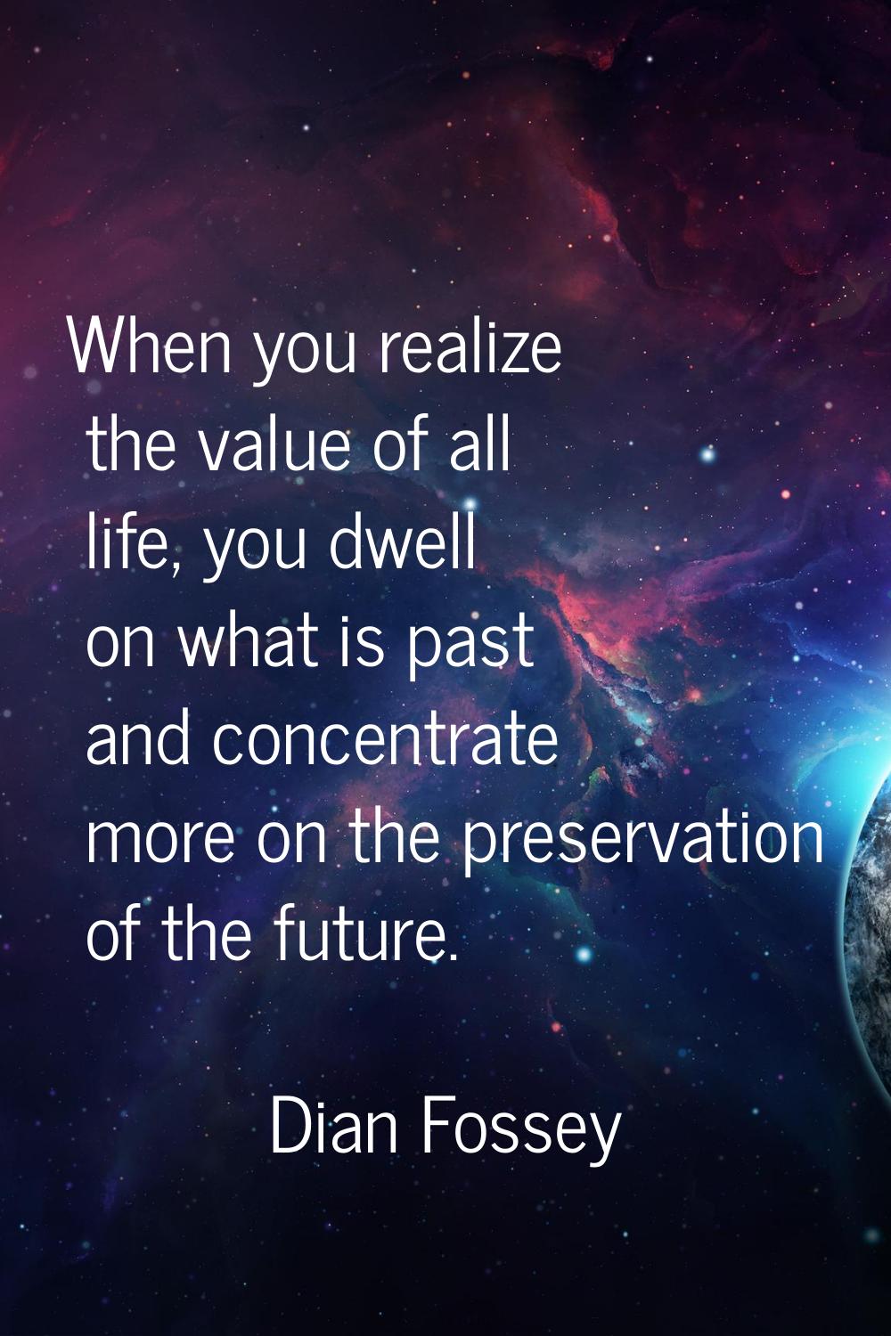 When you realize the value of all life, you dwell on what is past and concentrate more on the prese