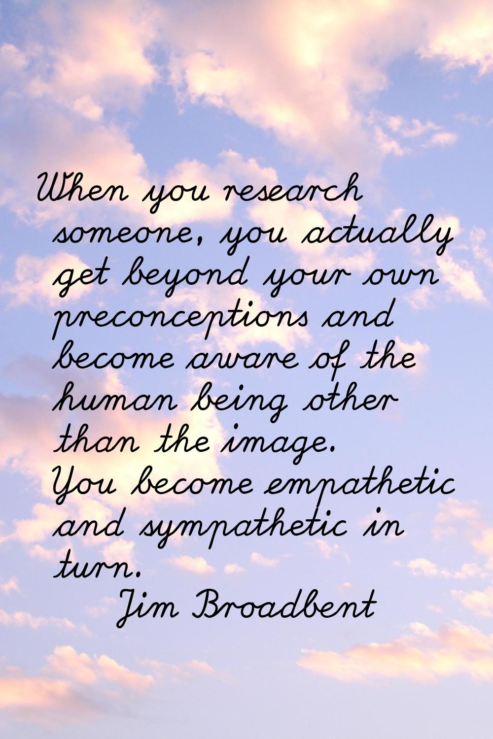 When you research someone, you actually get beyond your own preconceptions and become aware of the 