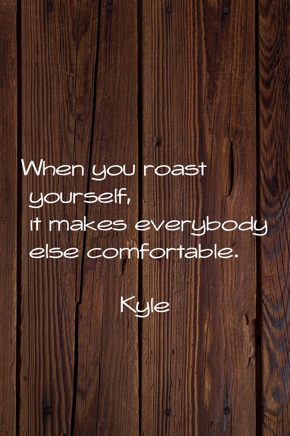 When you roast yourself, it makes everybody else comfortable.