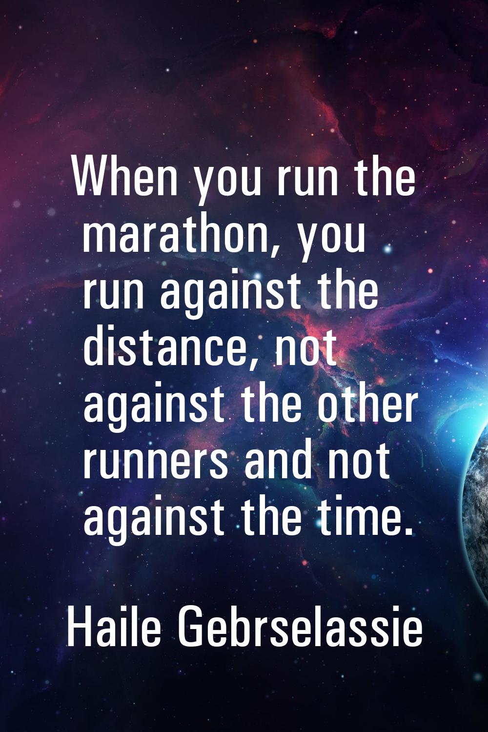 When you run the marathon, you run against the distance, not against the other runners and not agai