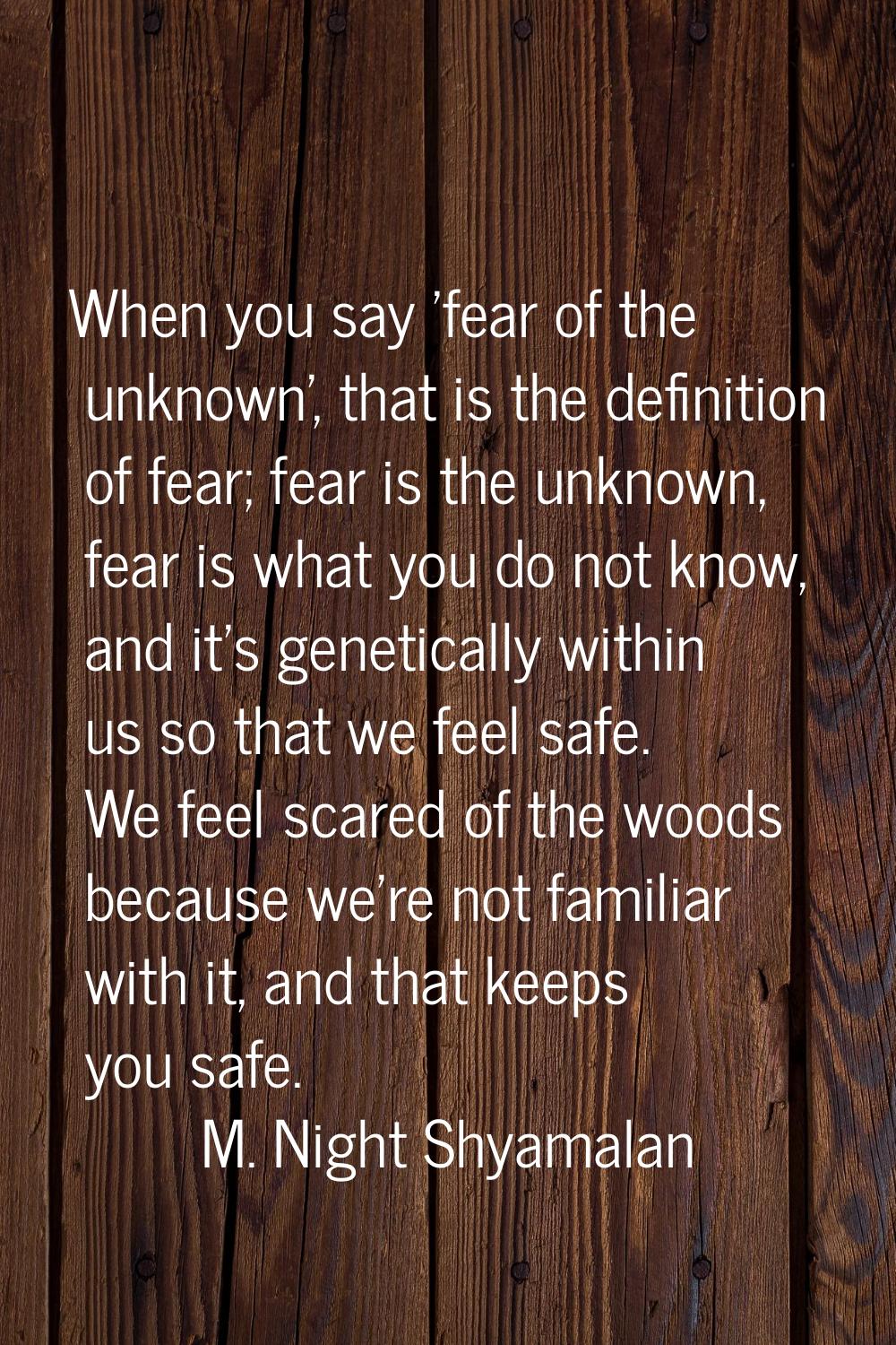 When you say 'fear of the unknown', that is the definition of fear; fear is the unknown, fear is wh