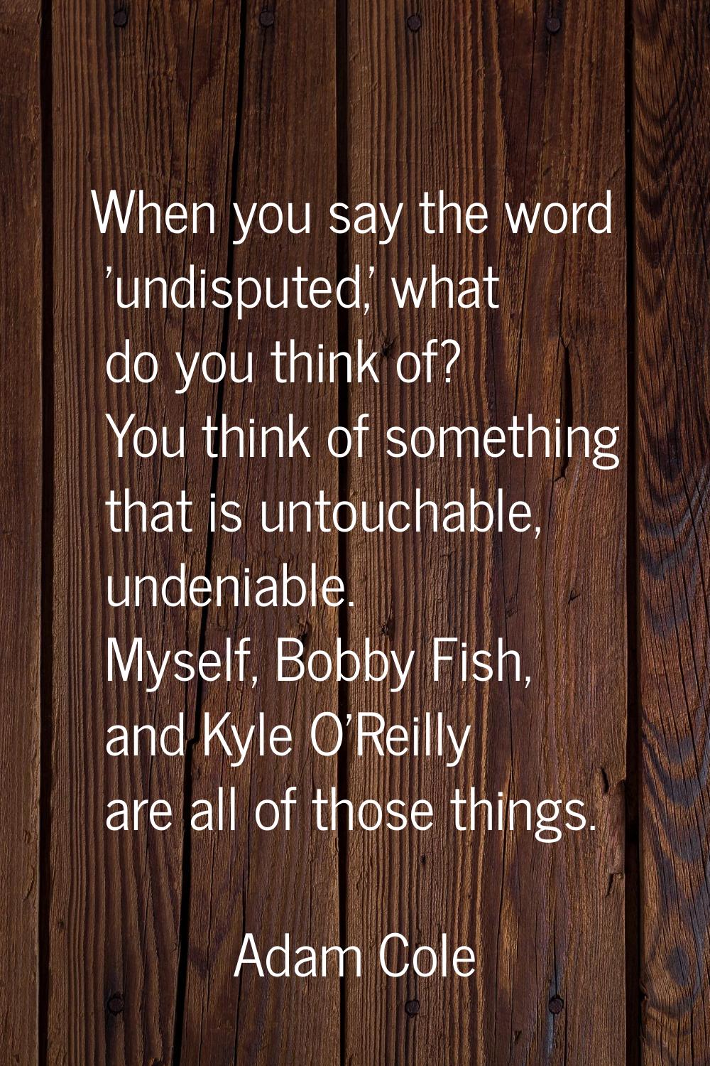 When you say the word 'undisputed,' what do you think of? You think of something that is untouchabl