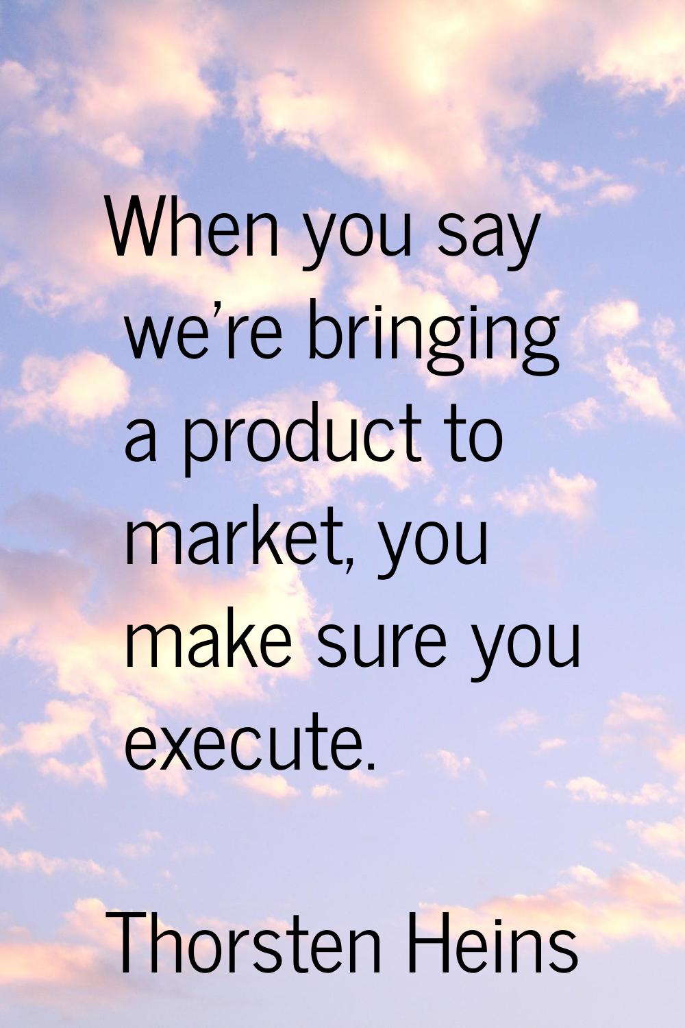 When you say we're bringing a product to market, you make sure you execute.