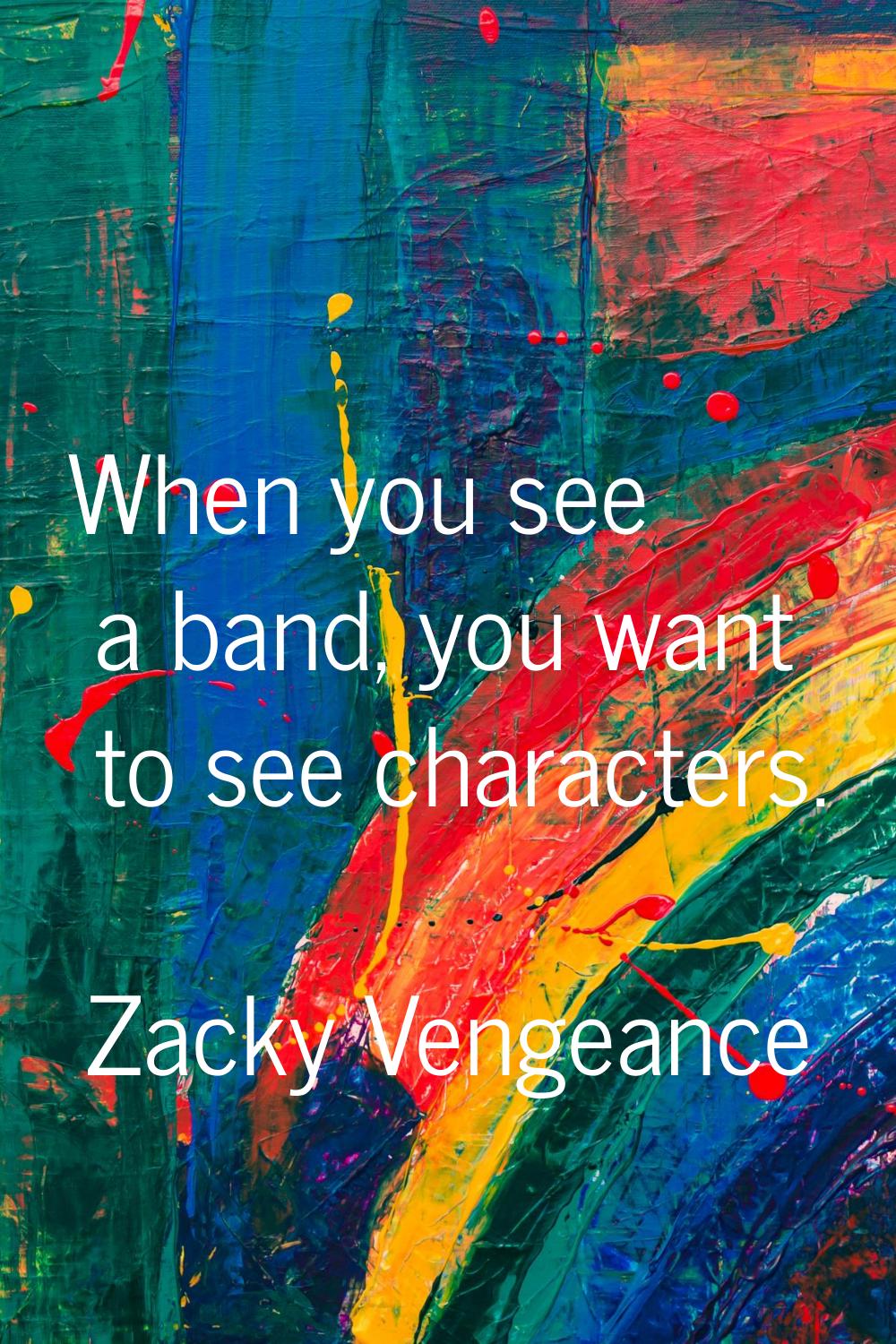 When you see a band, you want to see characters.
