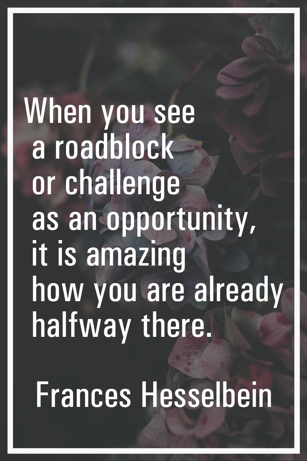 When you see a roadblock or challenge as an opportunity, it is amazing how you are already halfway 