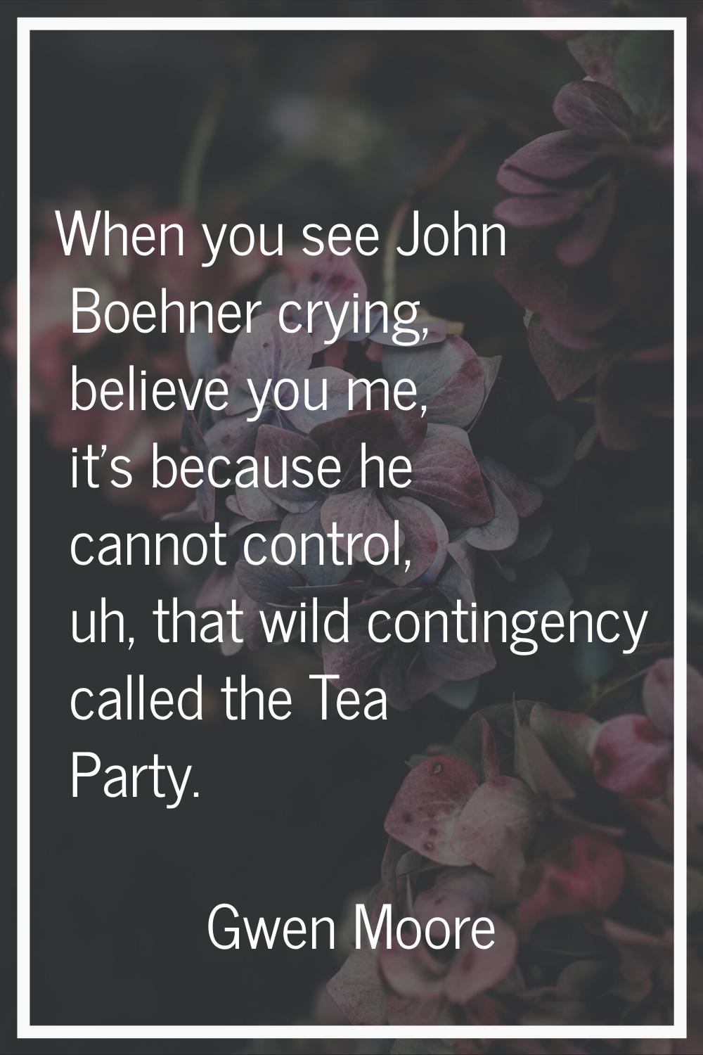 When you see John Boehner crying, believe you me, it's because he cannot control, uh, that wild con