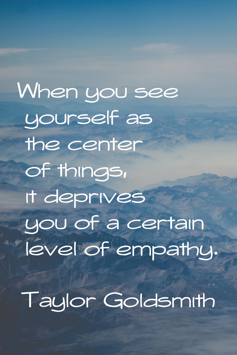 When you see yourself as the center of things, it deprives you of a certain level of empathy.