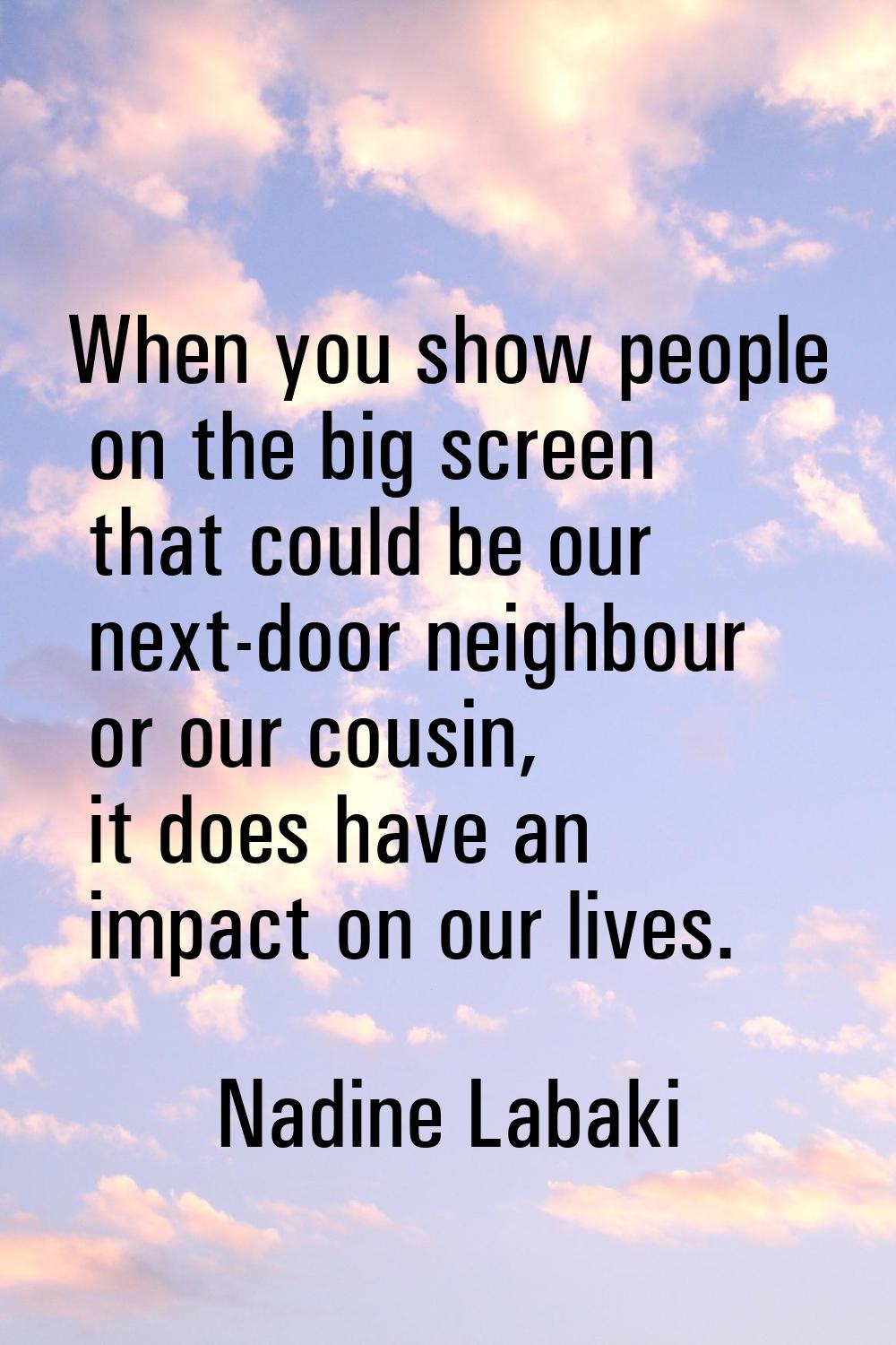 When you show people on the big screen that could be our next-door neighbour or our cousin, it does