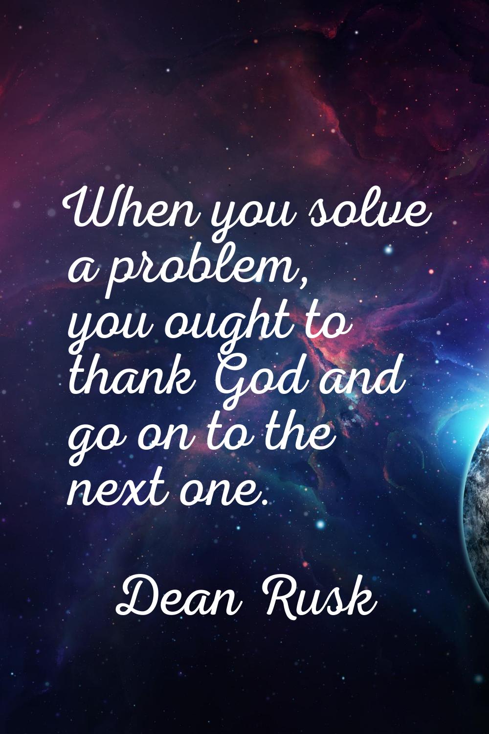 When you solve a problem, you ought to thank God and go on to the next one.