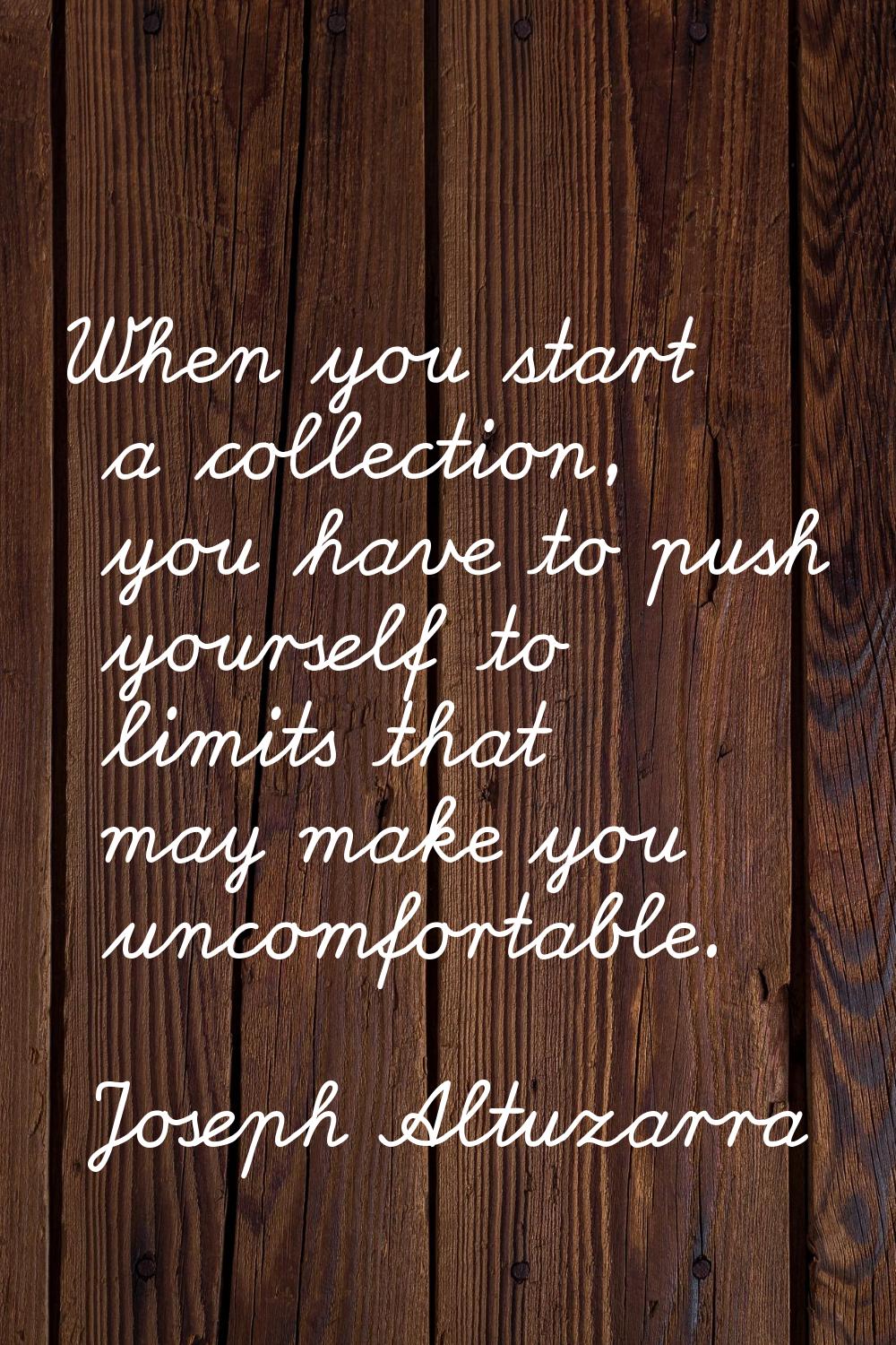 When you start a collection, you have to push yourself to limits that may make you uncomfortable.