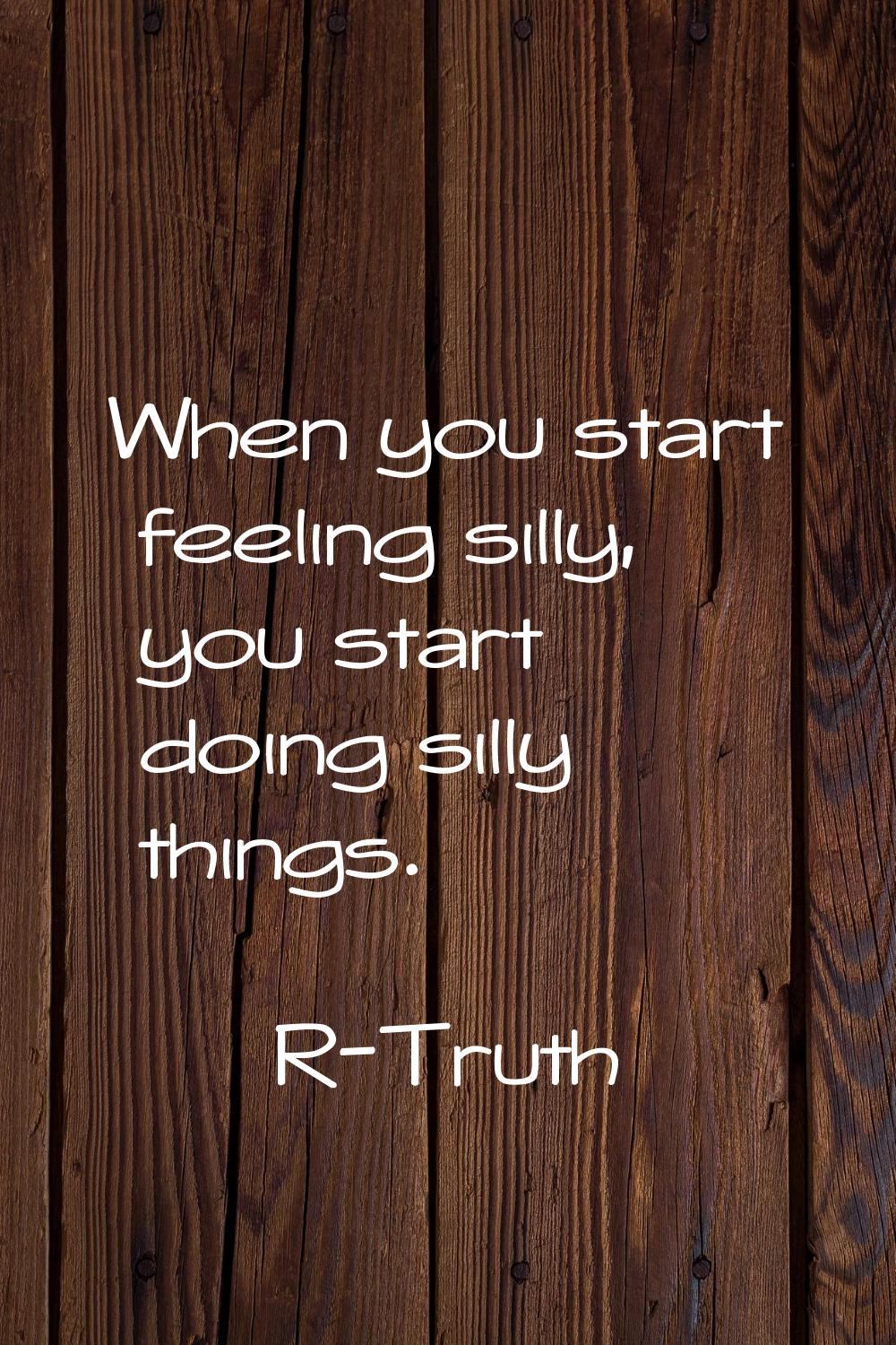 When you start feeling silly, you start doing silly things.
