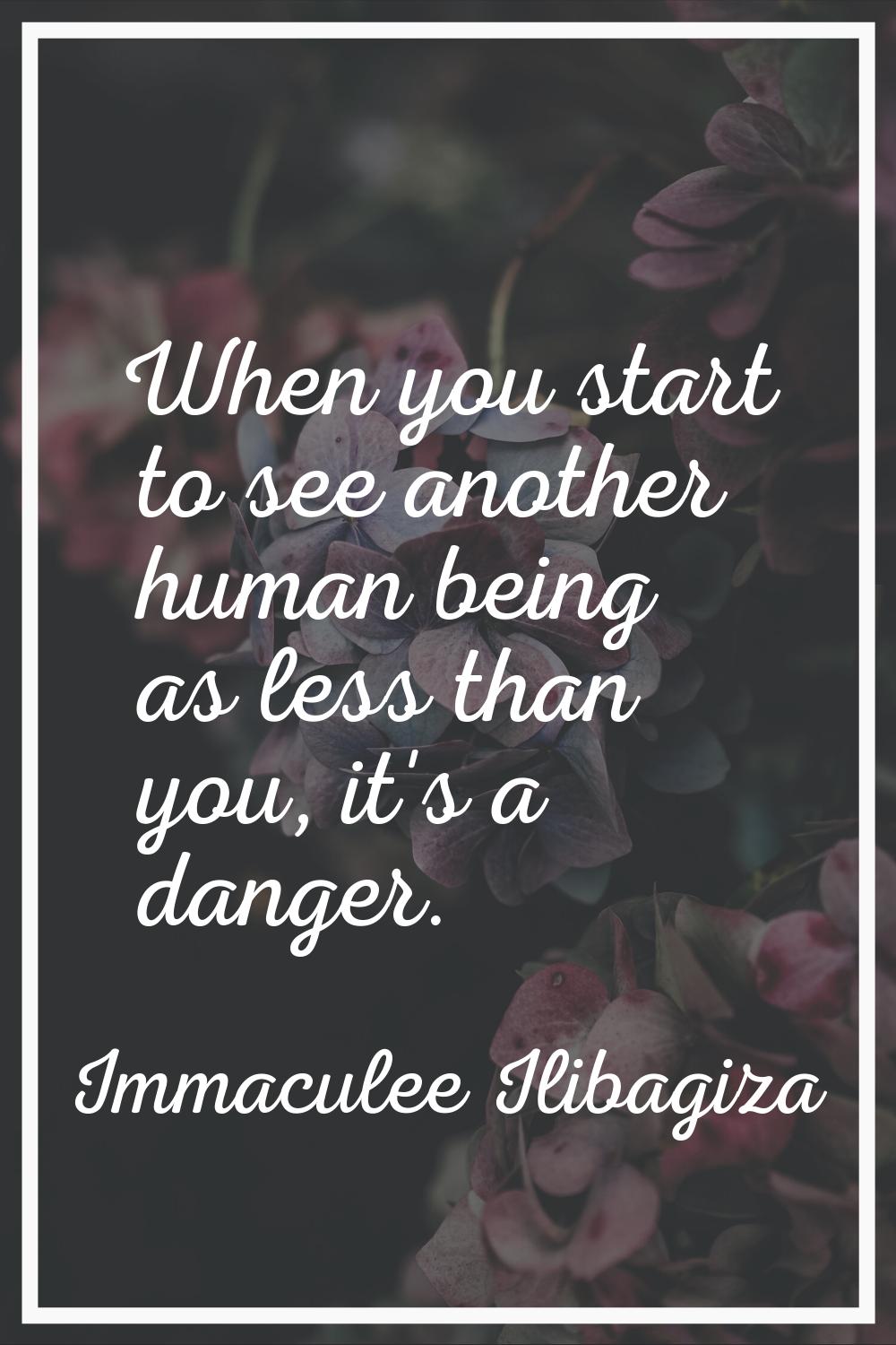 When you start to see another human being as less than you, it's a danger.