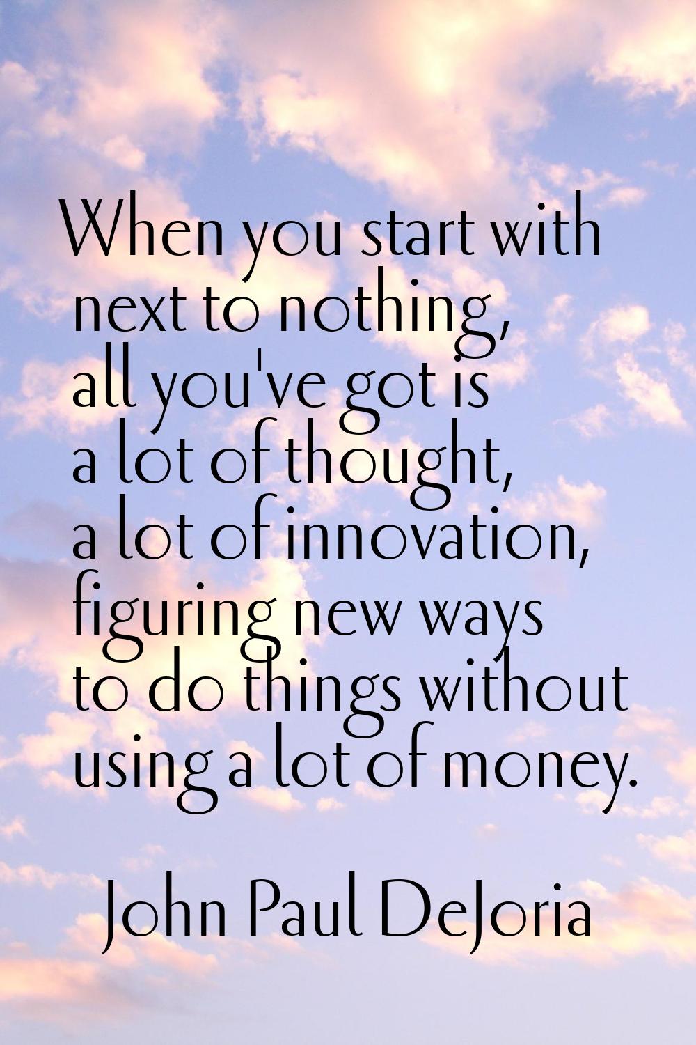 When you start with next to nothing, all you've got is a lot of thought, a lot of innovation, figur