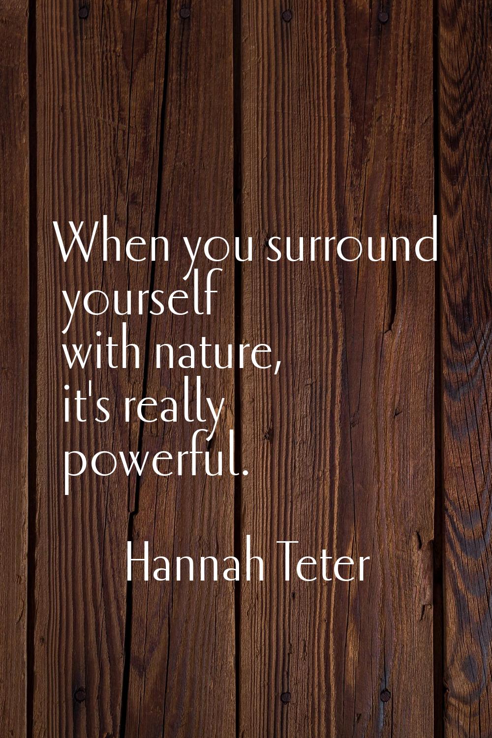When you surround yourself with nature, it's really powerful.