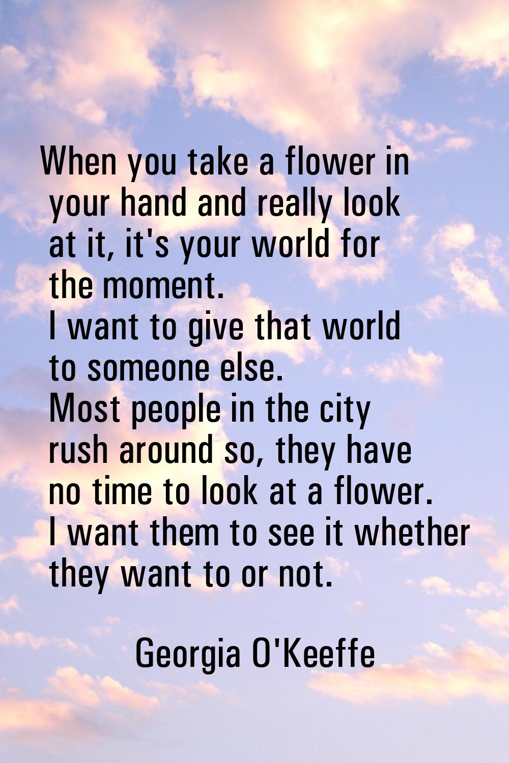 When you take a flower in your hand and really look at it, it's your world for the moment. I want t