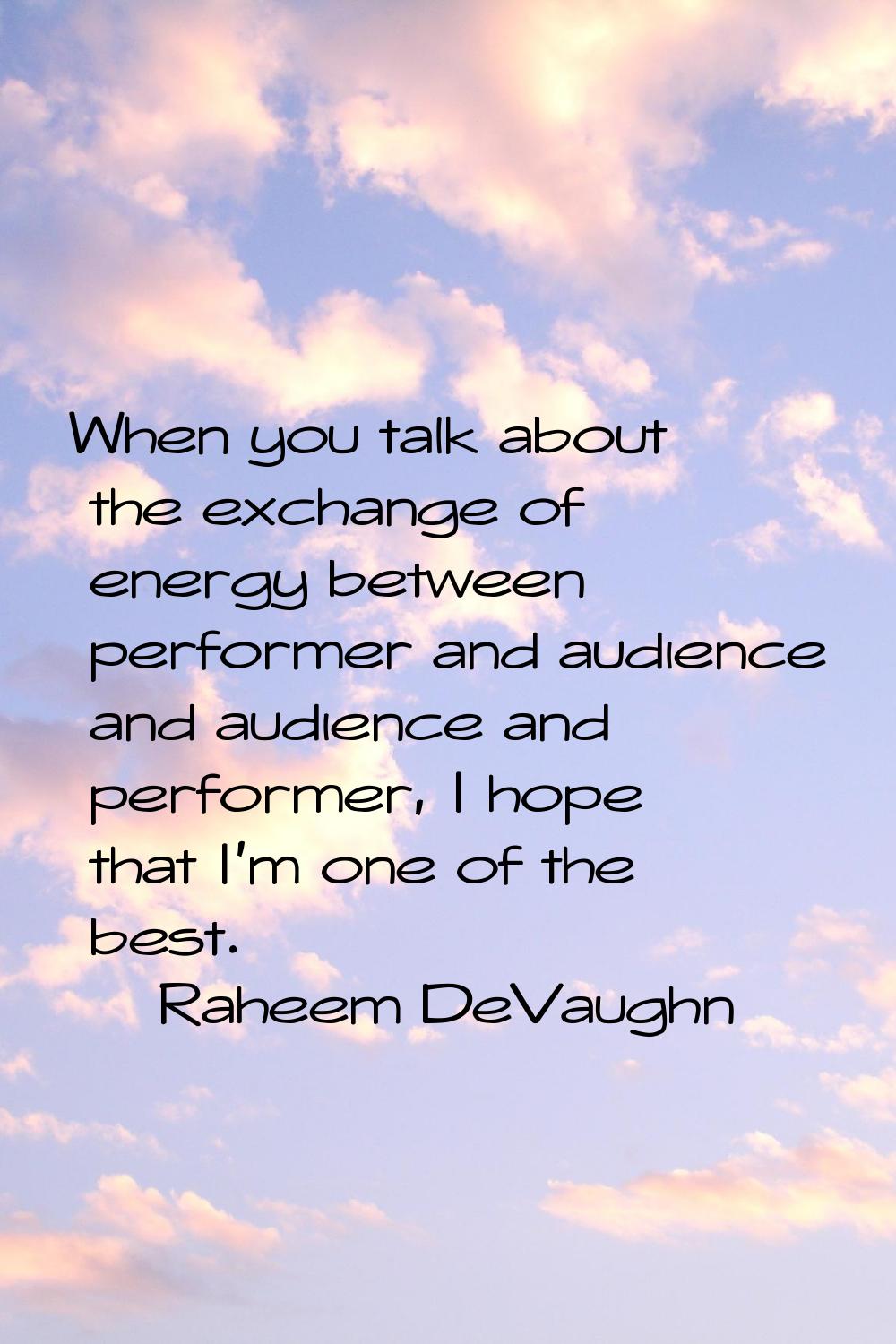 When you talk about the exchange of energy between performer and audience and audience and performe