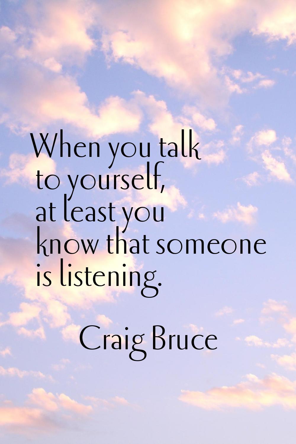 When you talk to yourself, at least you know that someone is listening.