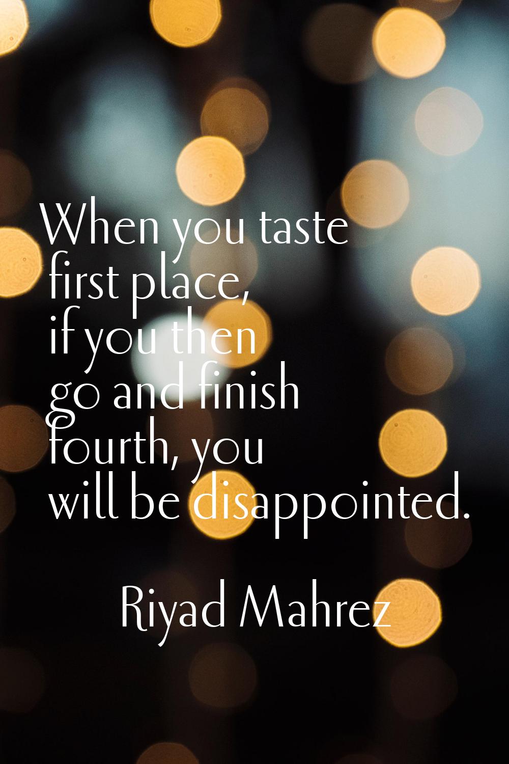 When you taste first place, if you then go and finish fourth, you will be disappointed.