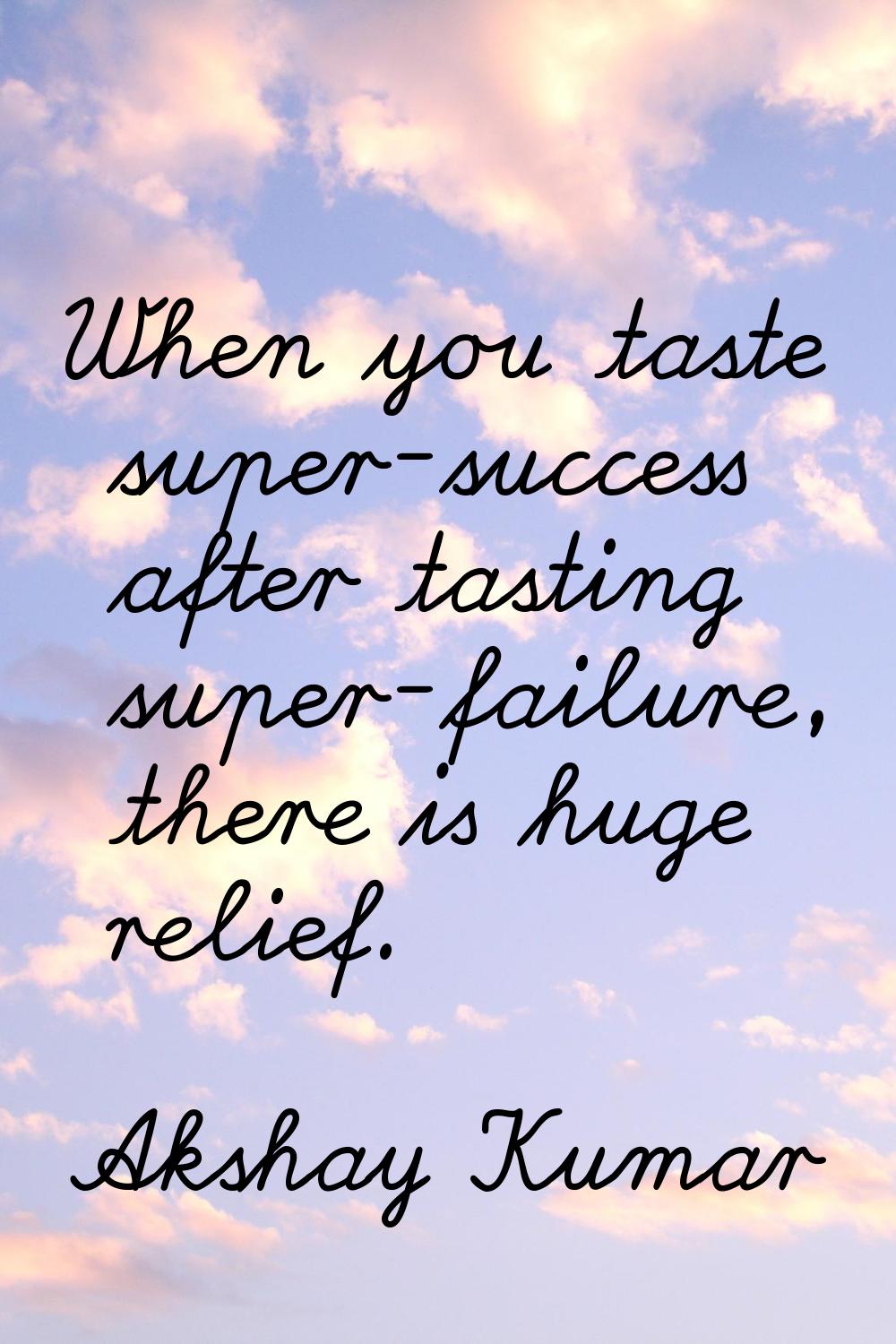 When you taste super-success after tasting super-failure, there is huge relief.