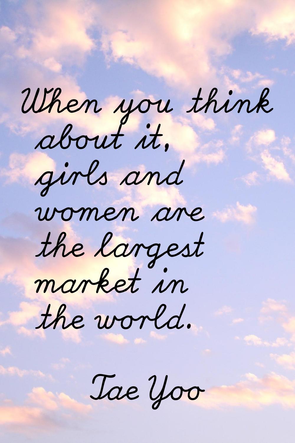 When you think about it, girls and women are the largest market in the world.