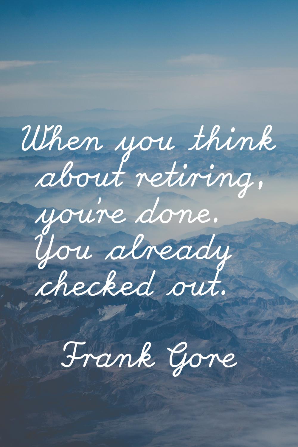 When you think about retiring, you're done. You already checked out.