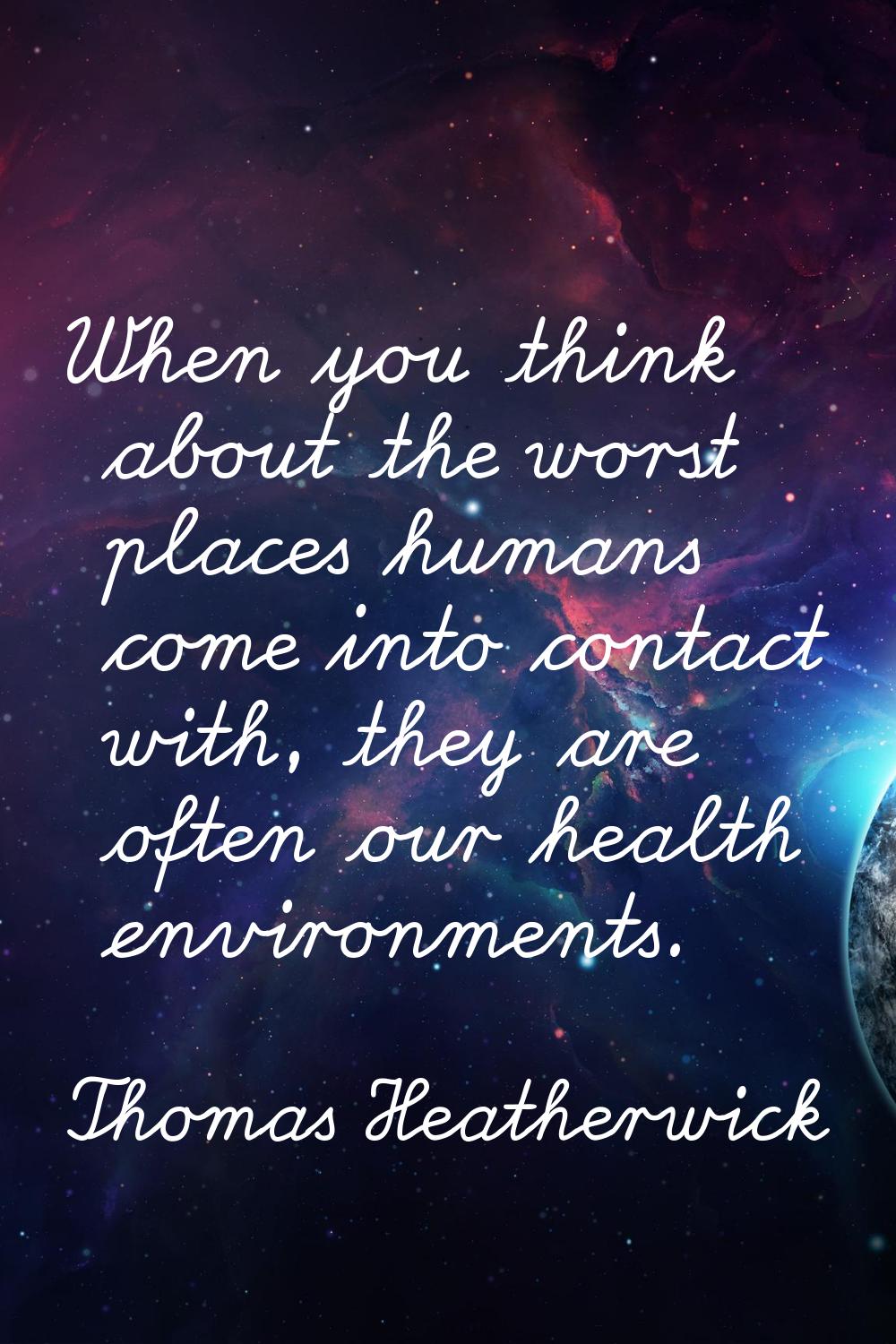 When you think about the worst places humans come into contact with, they are often our health envi