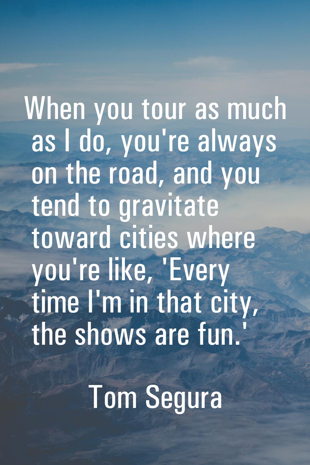 When you tour as much as I do, you're always on the road, and you tend to gravitate toward cities w