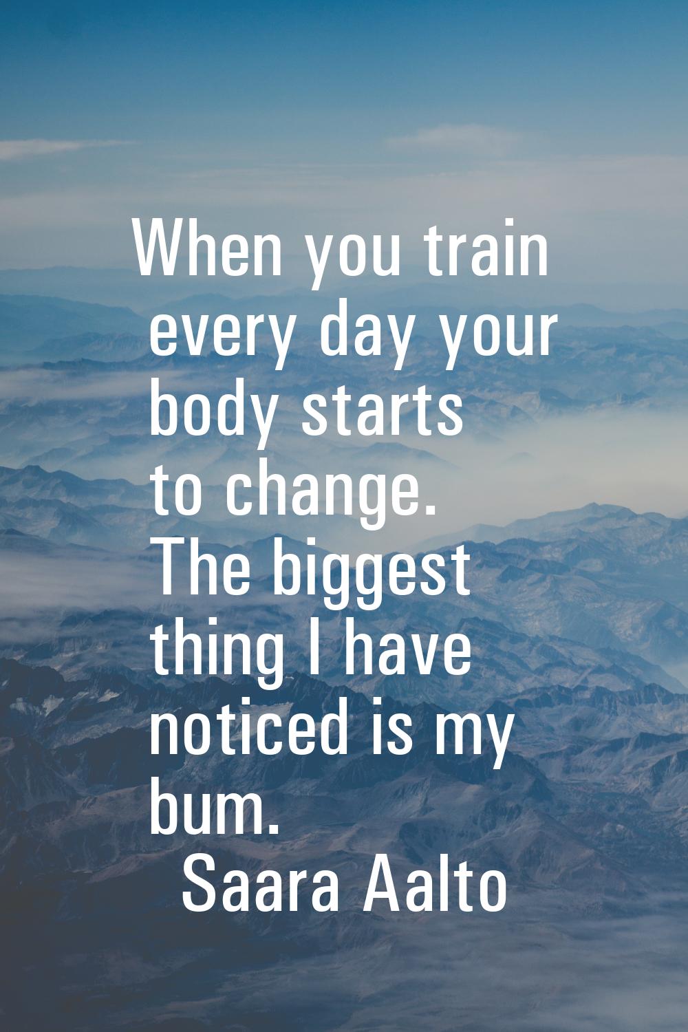 When you train every day your body starts to change. The biggest thing I have noticed is my bum.