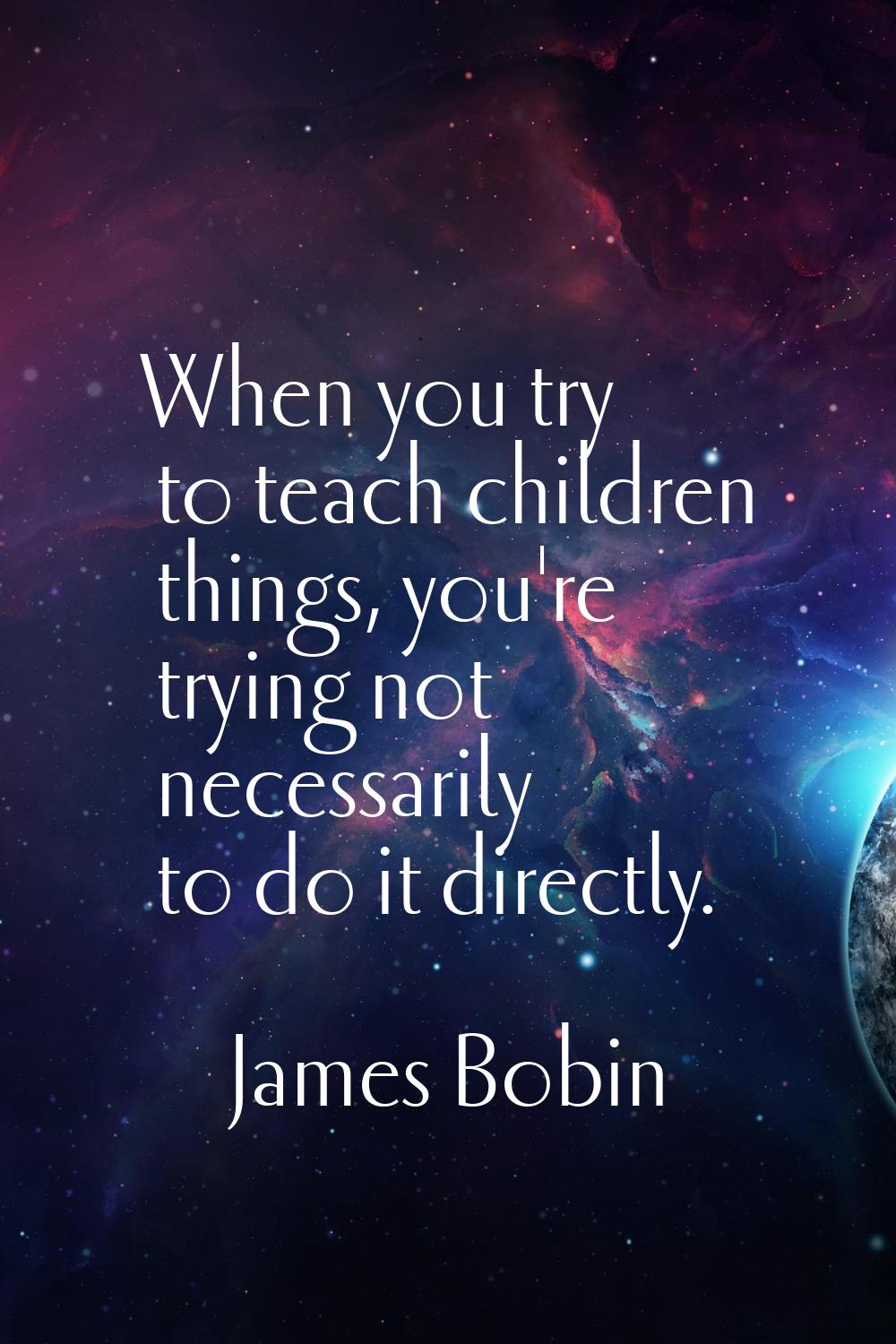 When you try to teach children things, you're trying not necessarily to do it directly.
