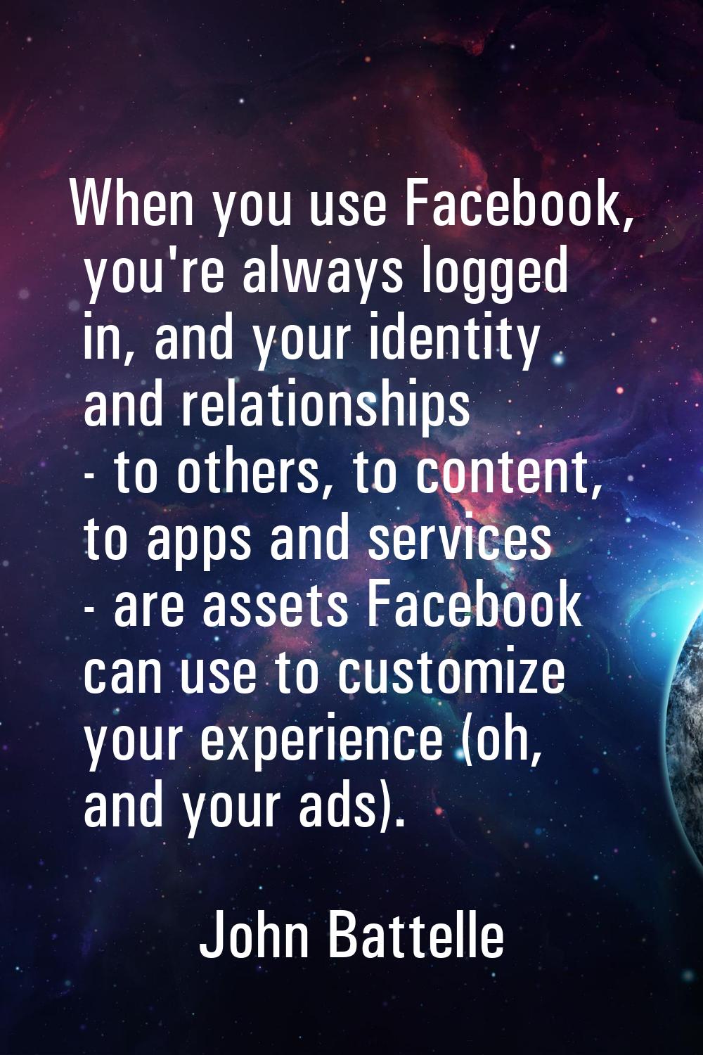 When you use Facebook, you're always logged in, and your identity and relationships - to others, to