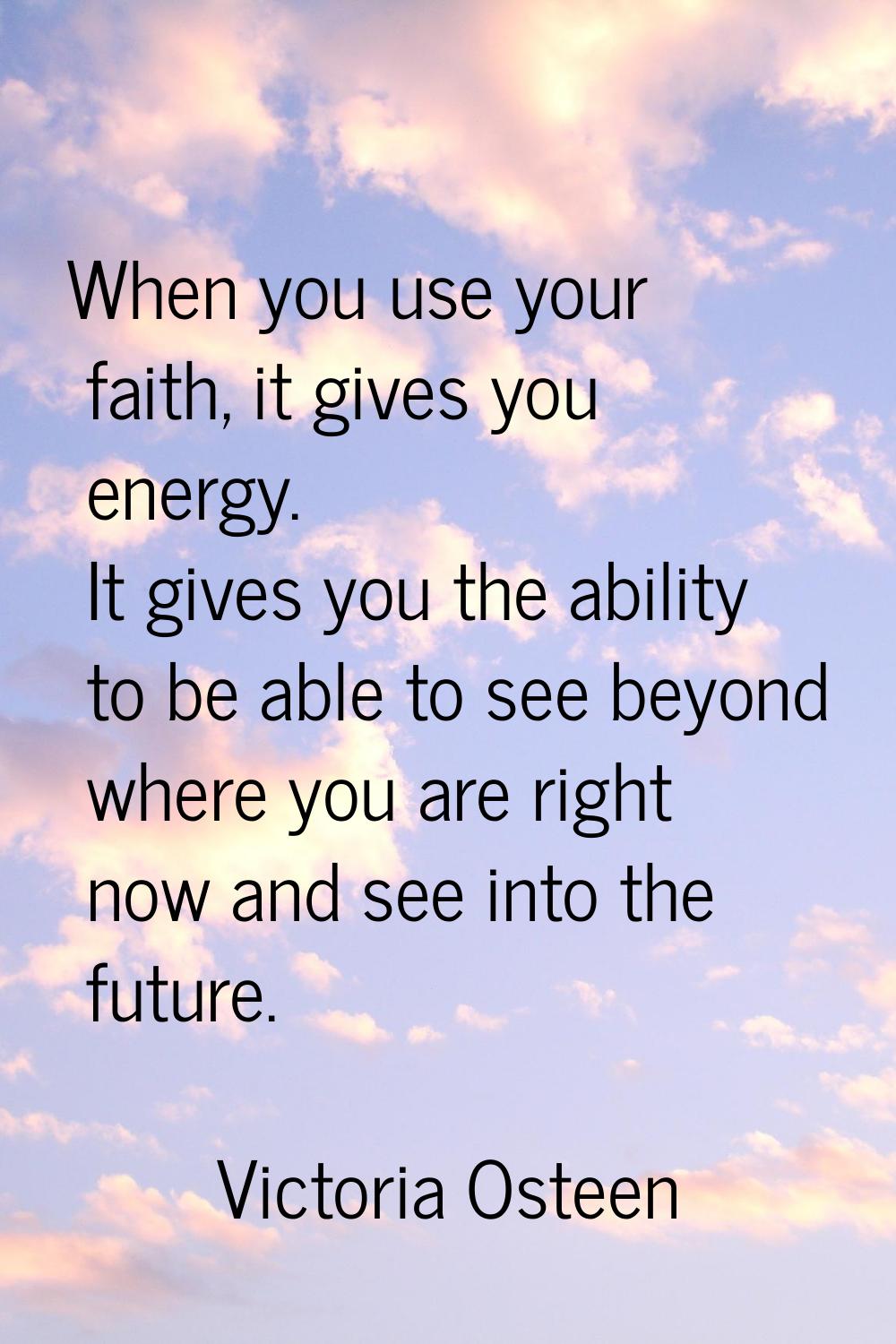 When you use your faith, it gives you energy. It gives you the ability to be able to see beyond whe