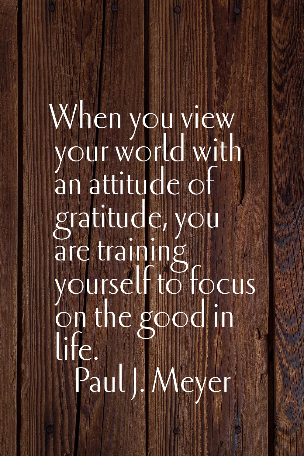 When you view your world with an attitude of gratitude, you are training yourself to focus on the g
