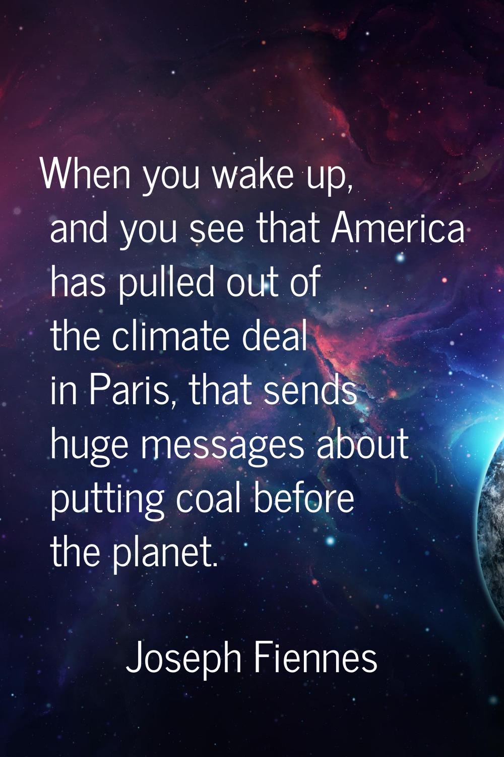 When you wake up, and you see that America has pulled out of the climate deal in Paris, that sends 