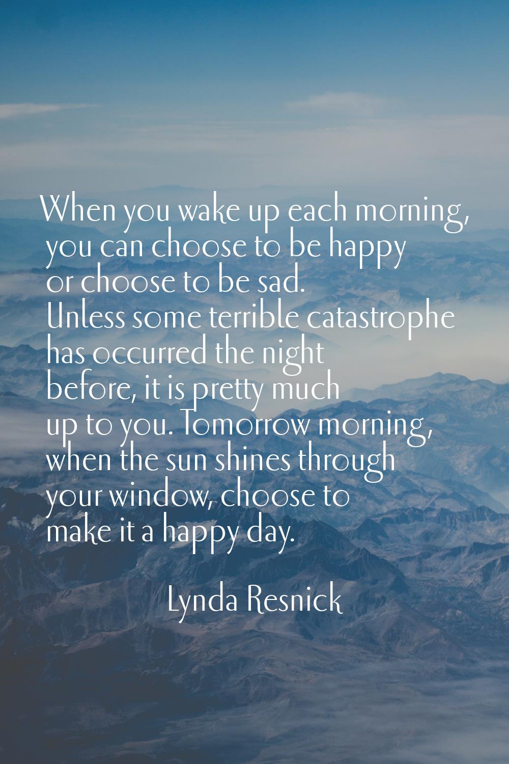 When you wake up each morning, you can choose to be happy or choose to be sad. Unless some terrible