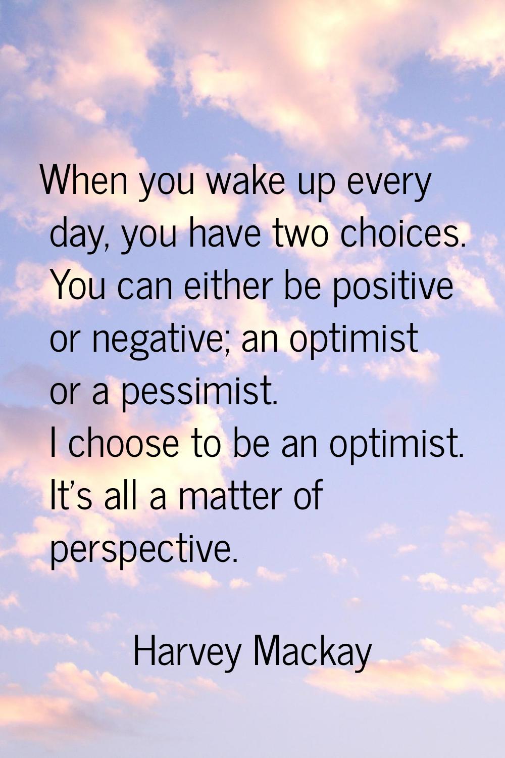 When you wake up every day, you have two choices. You can either be positive or negative; an optimi