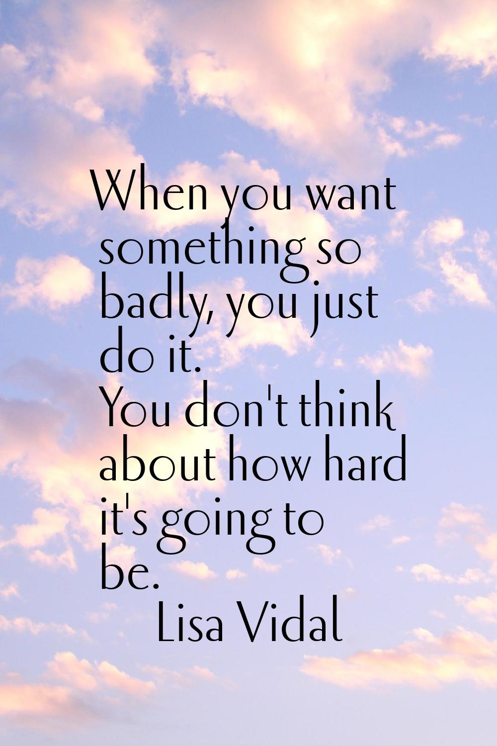 When you want something so badly, you just do it. You don't think about how hard it's going to be.