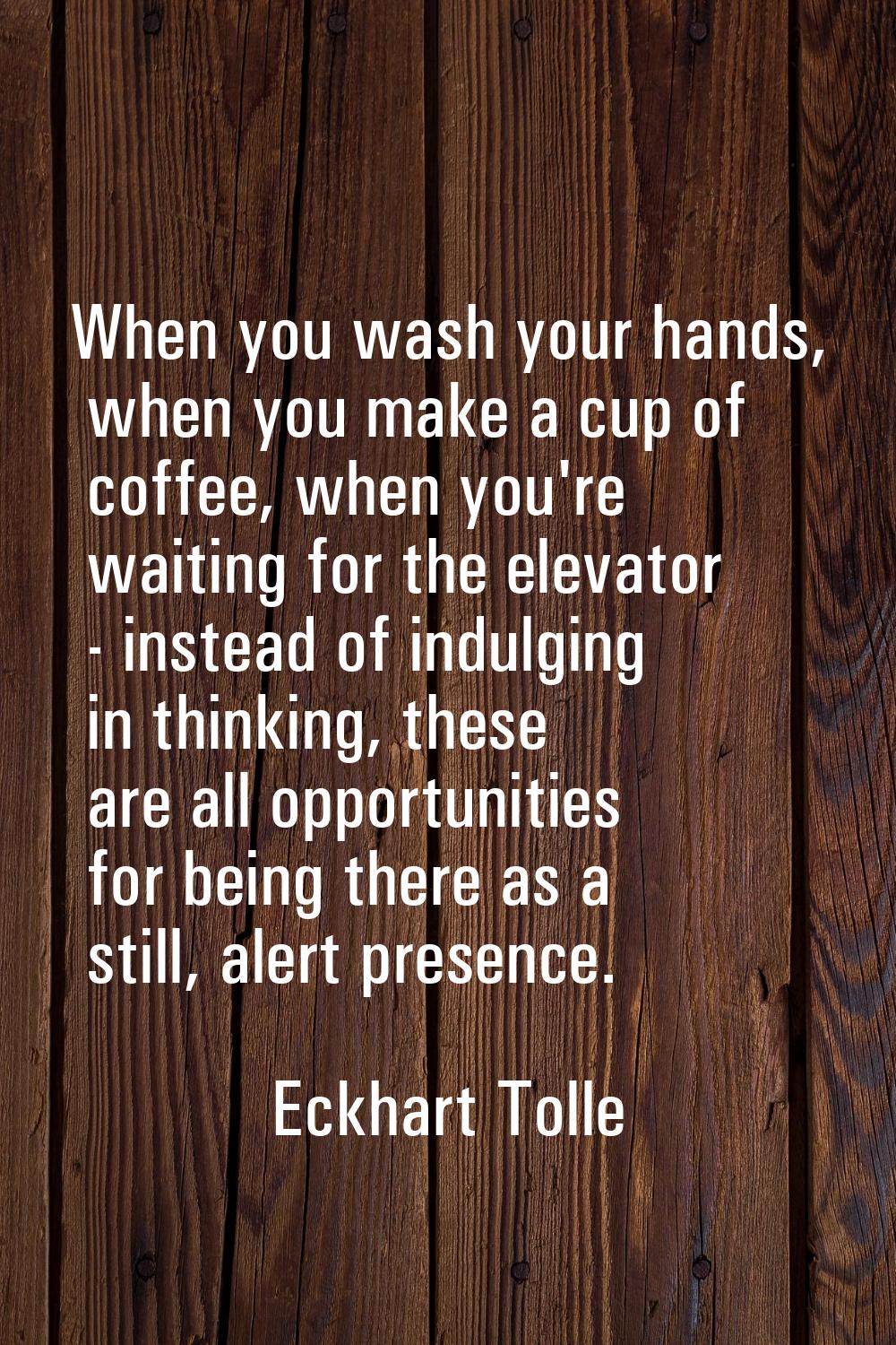 When you wash your hands, when you make a cup of coffee, when you're waiting for the elevator - ins