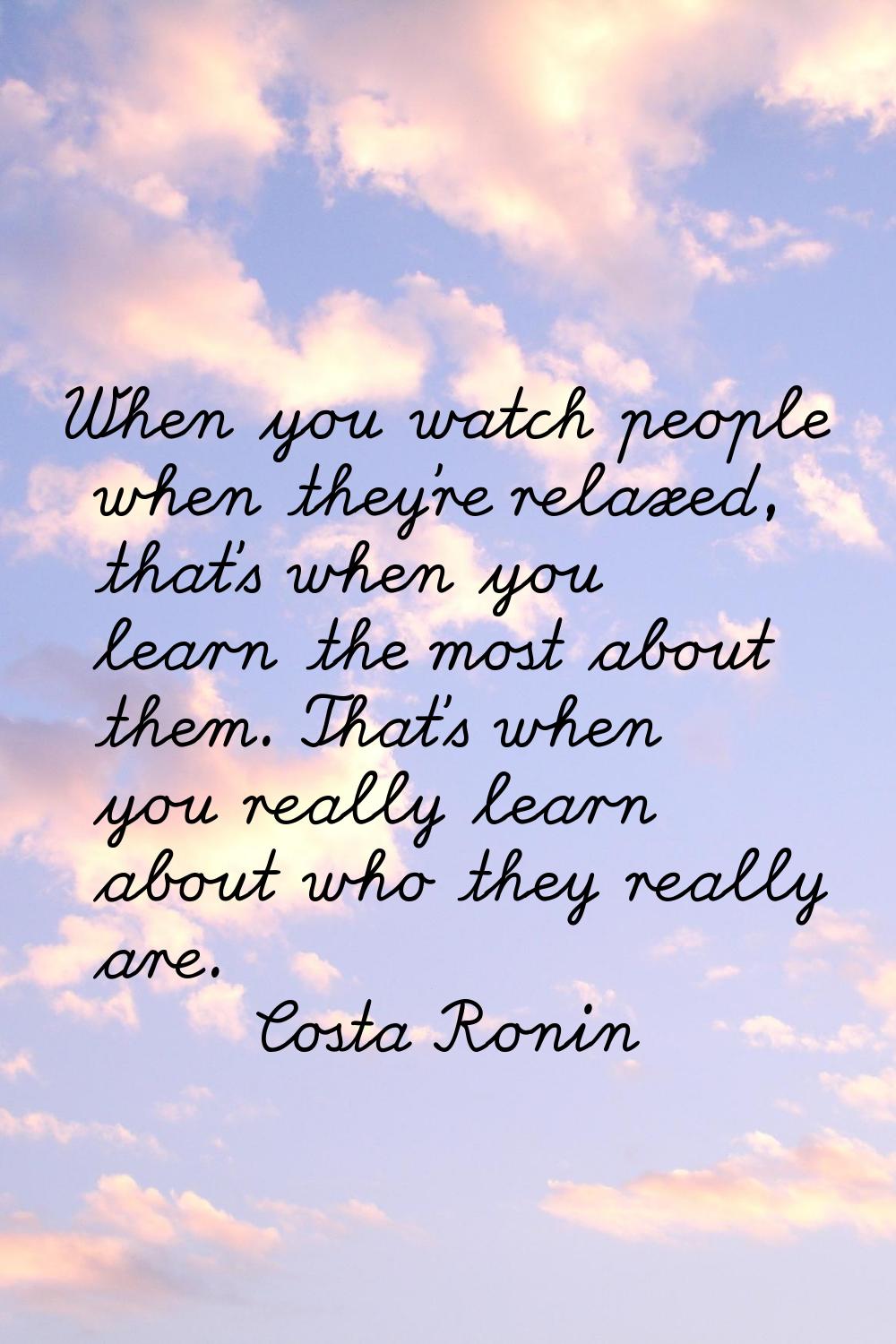 When you watch people when they're relaxed, that's when you learn the most about them. That's when 