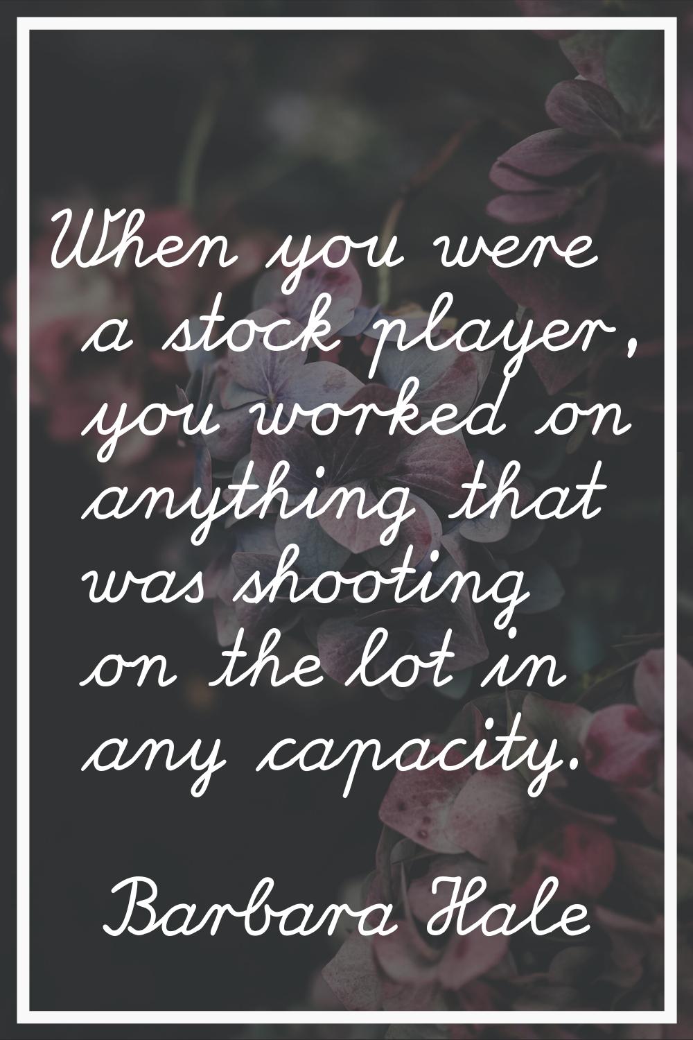 When you were a stock player, you worked on anything that was shooting on the lot in any capacity.