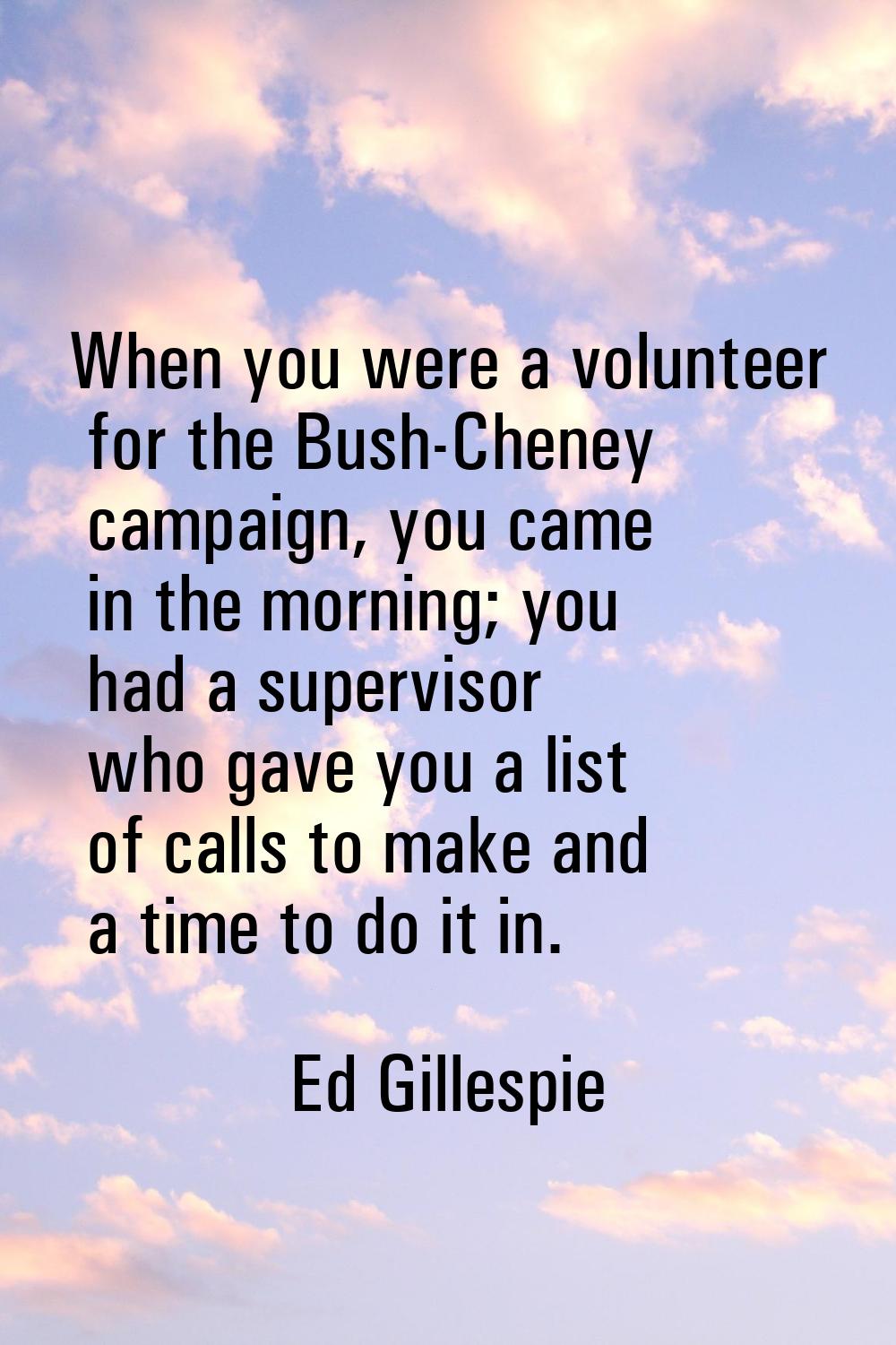 When you were a volunteer for the Bush-Cheney campaign, you came in the morning; you had a supervis