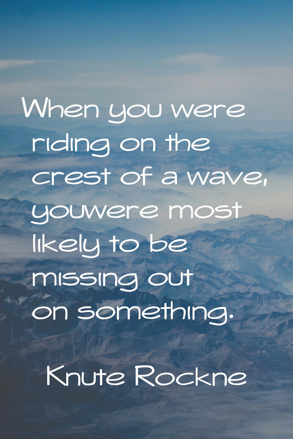 When you were riding on the crest of a wave, youwere most likely to be missing out on something.