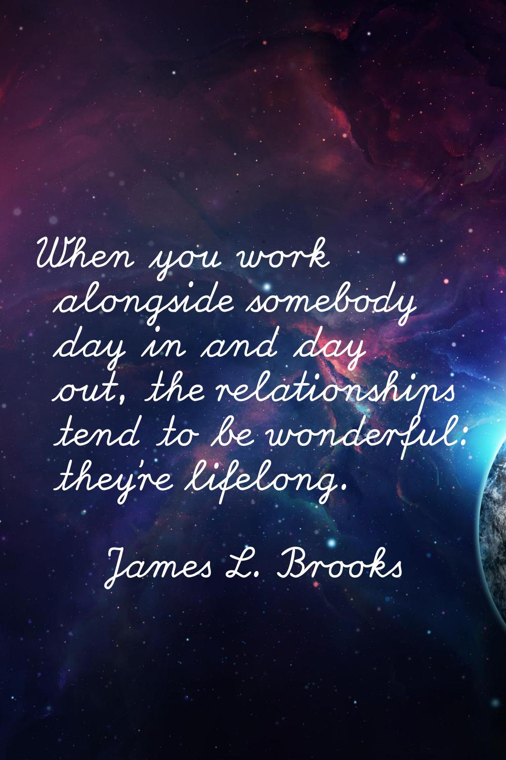 When you work alongside somebody day in and day out, the relationships tend to be wonderful: they'r