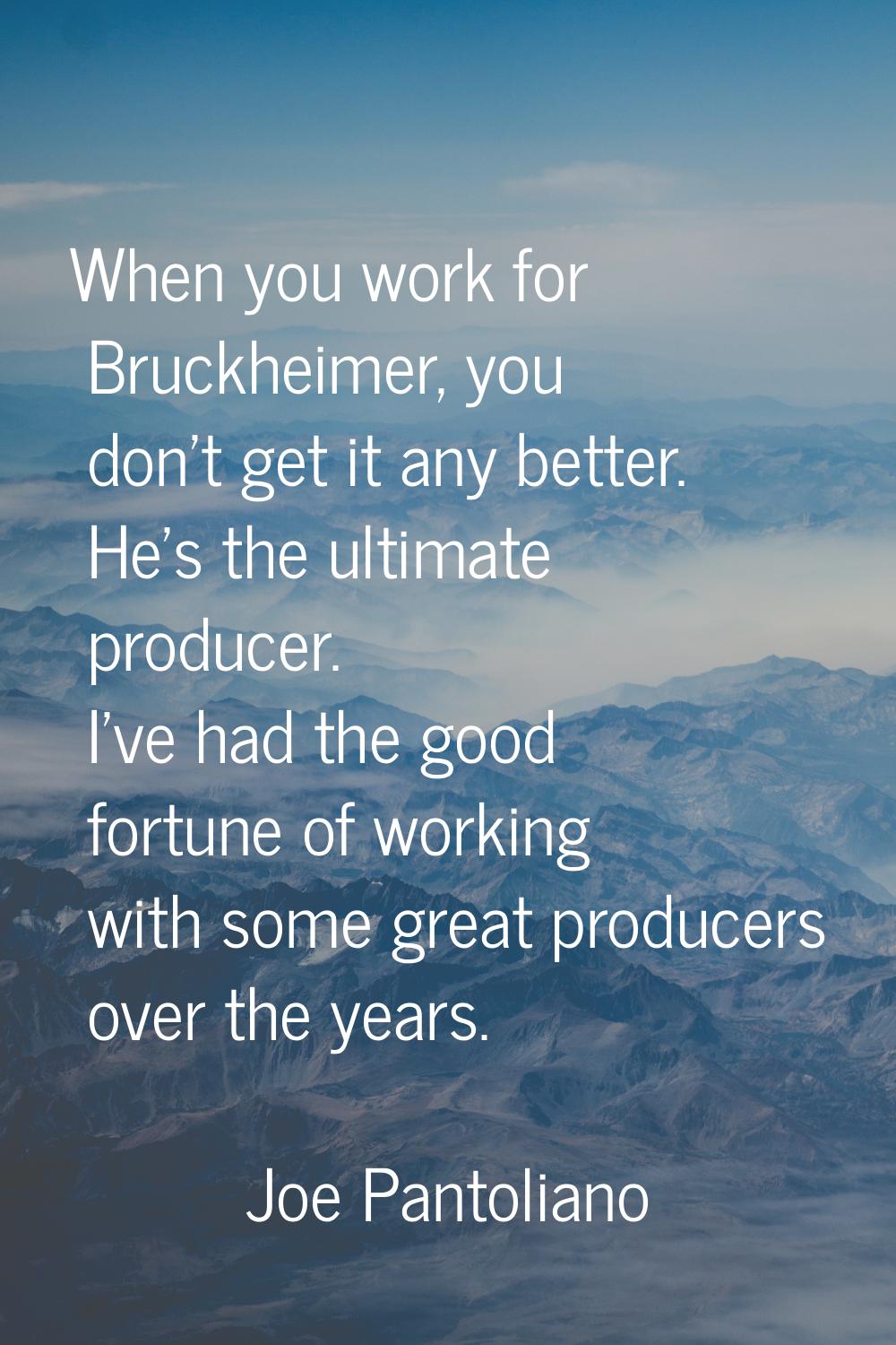 When you work for Bruckheimer, you don't get it any better. He's the ultimate producer. I've had th