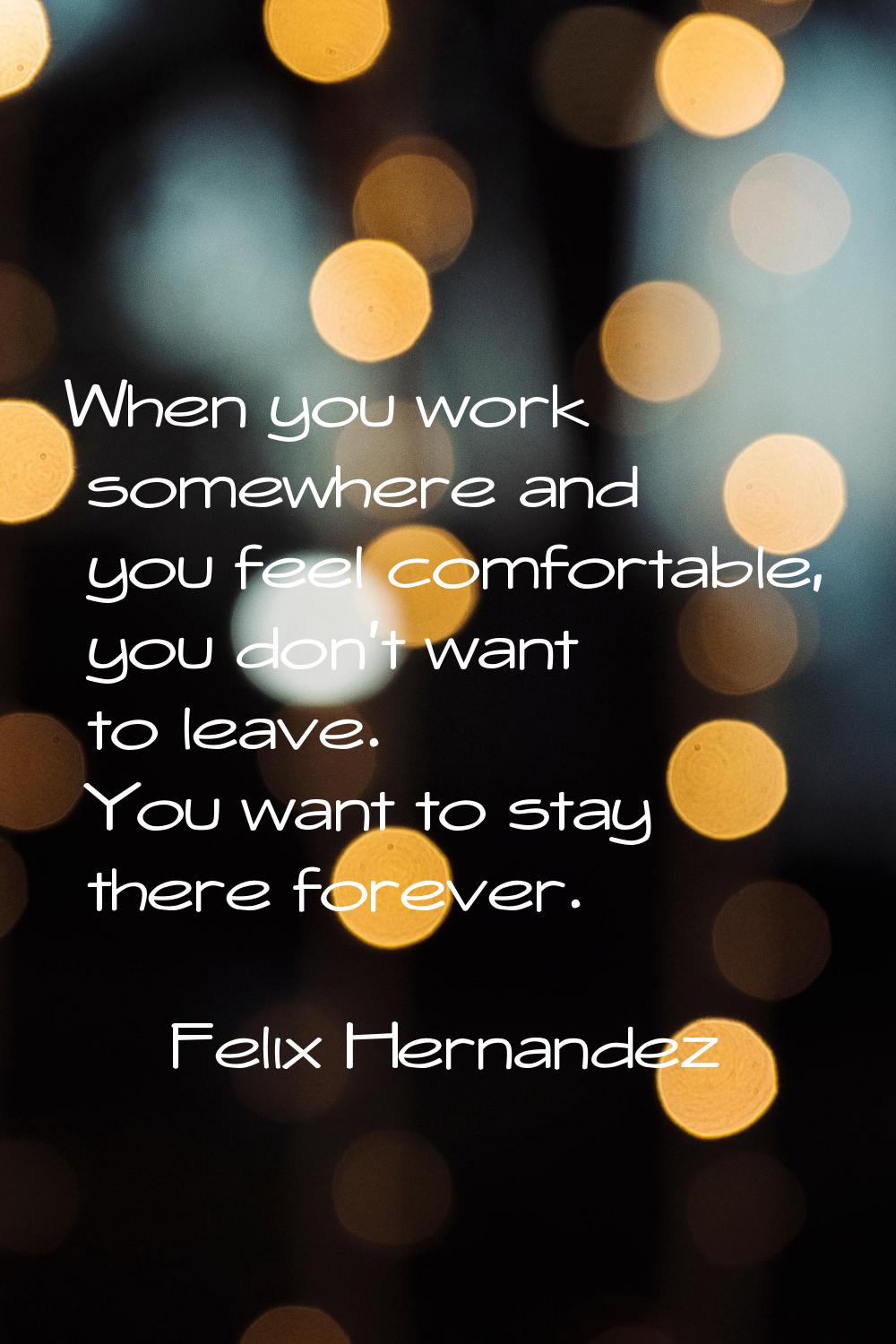 When you work somewhere and you feel comfortable, you don't want to leave. You want to stay there f