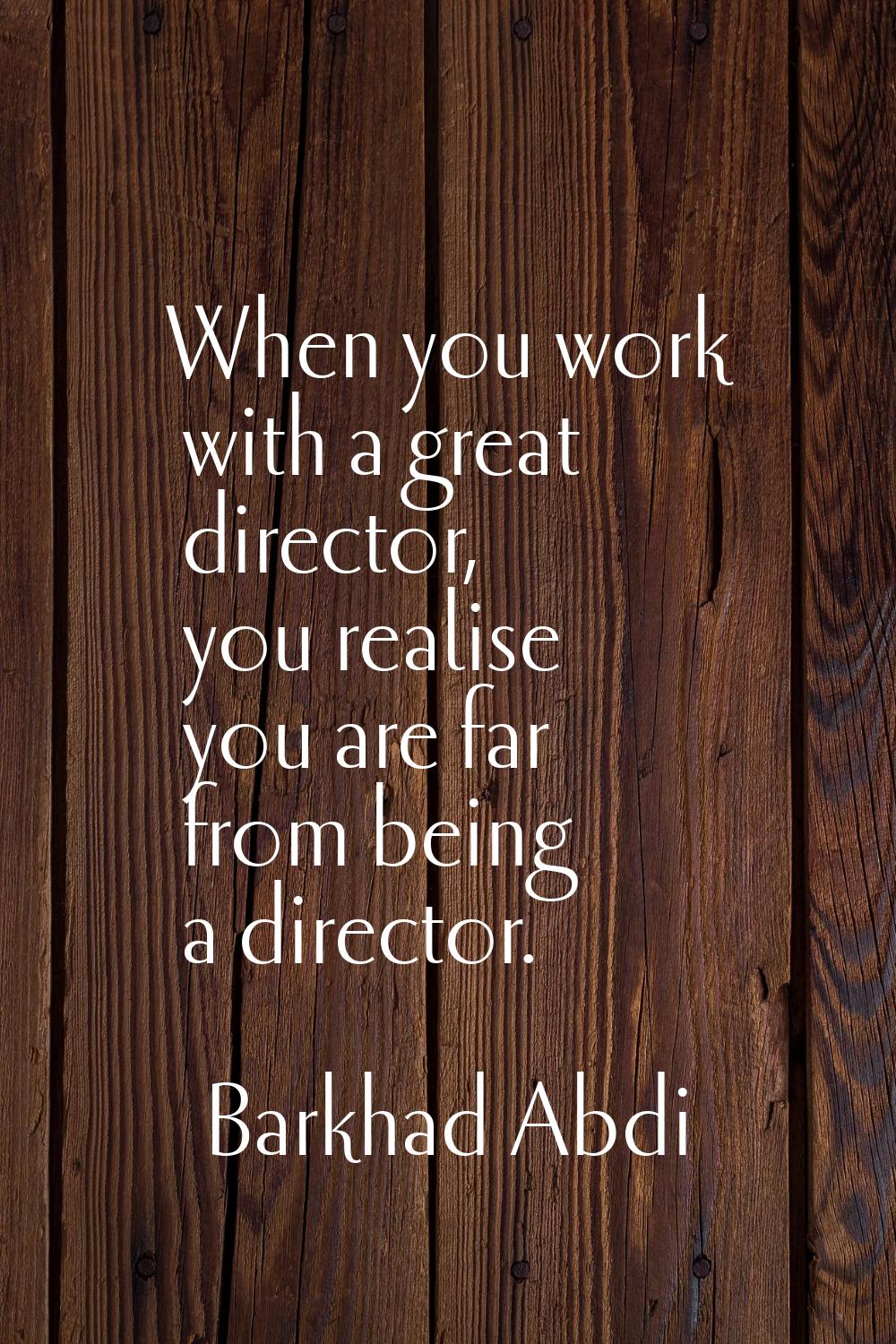 When you work with a great director, you realise you are far from being a director.