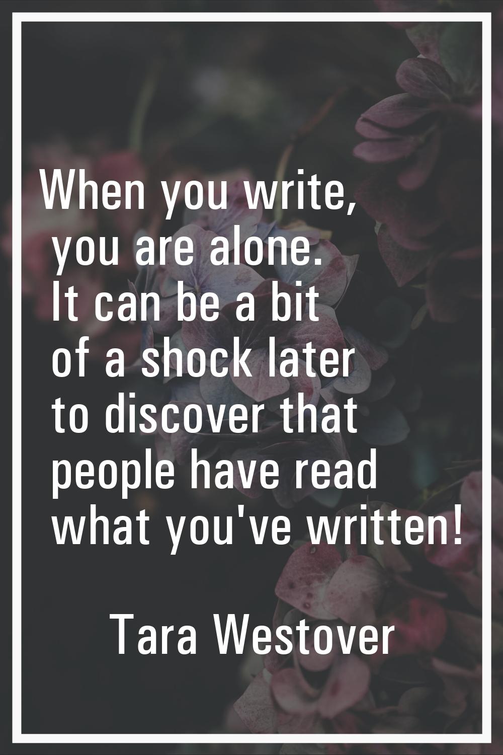 When you write, you are alone. It can be a bit of a shock later to discover that people have read w