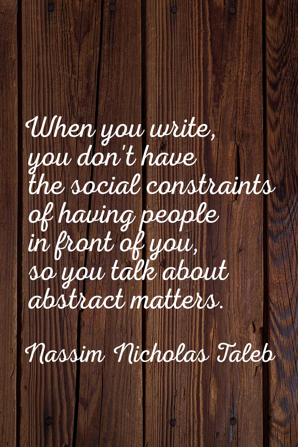 When you write, you don't have the social constraints of having people in front of you, so you talk