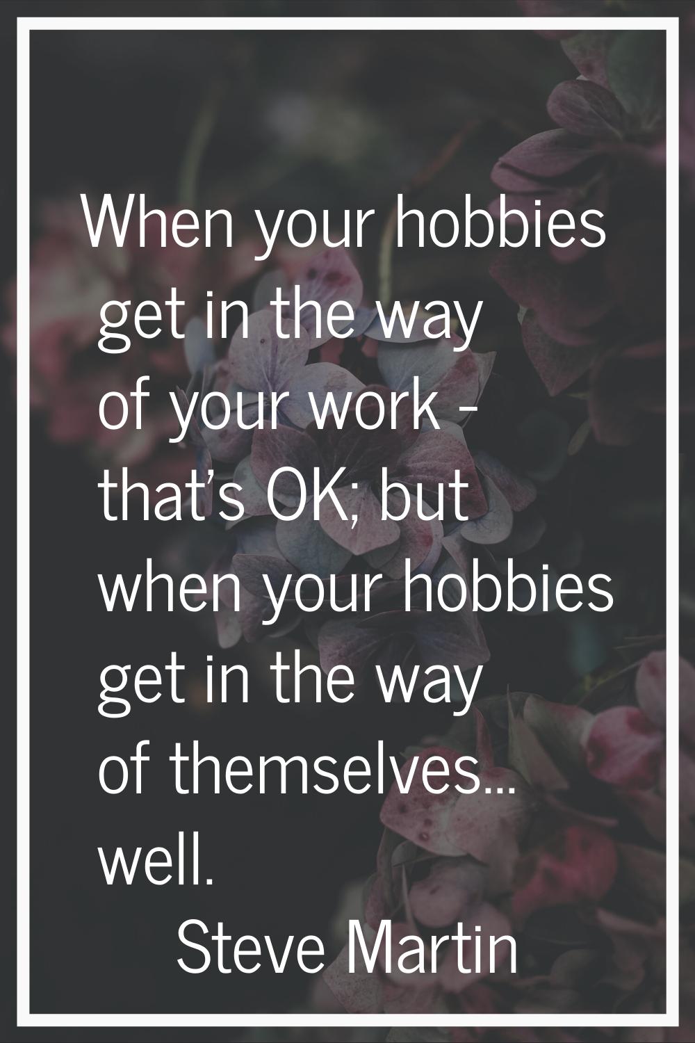 When your hobbies get in the way of your work - that's OK; but when your hobbies get in the way of 