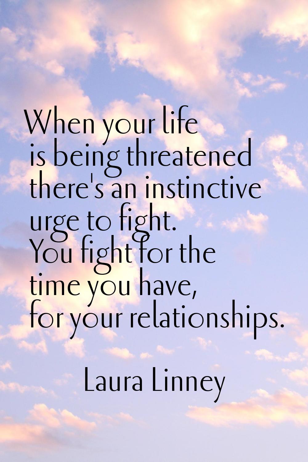 When your life is being threatened there's an instinctive urge to fight. You fight for the time you