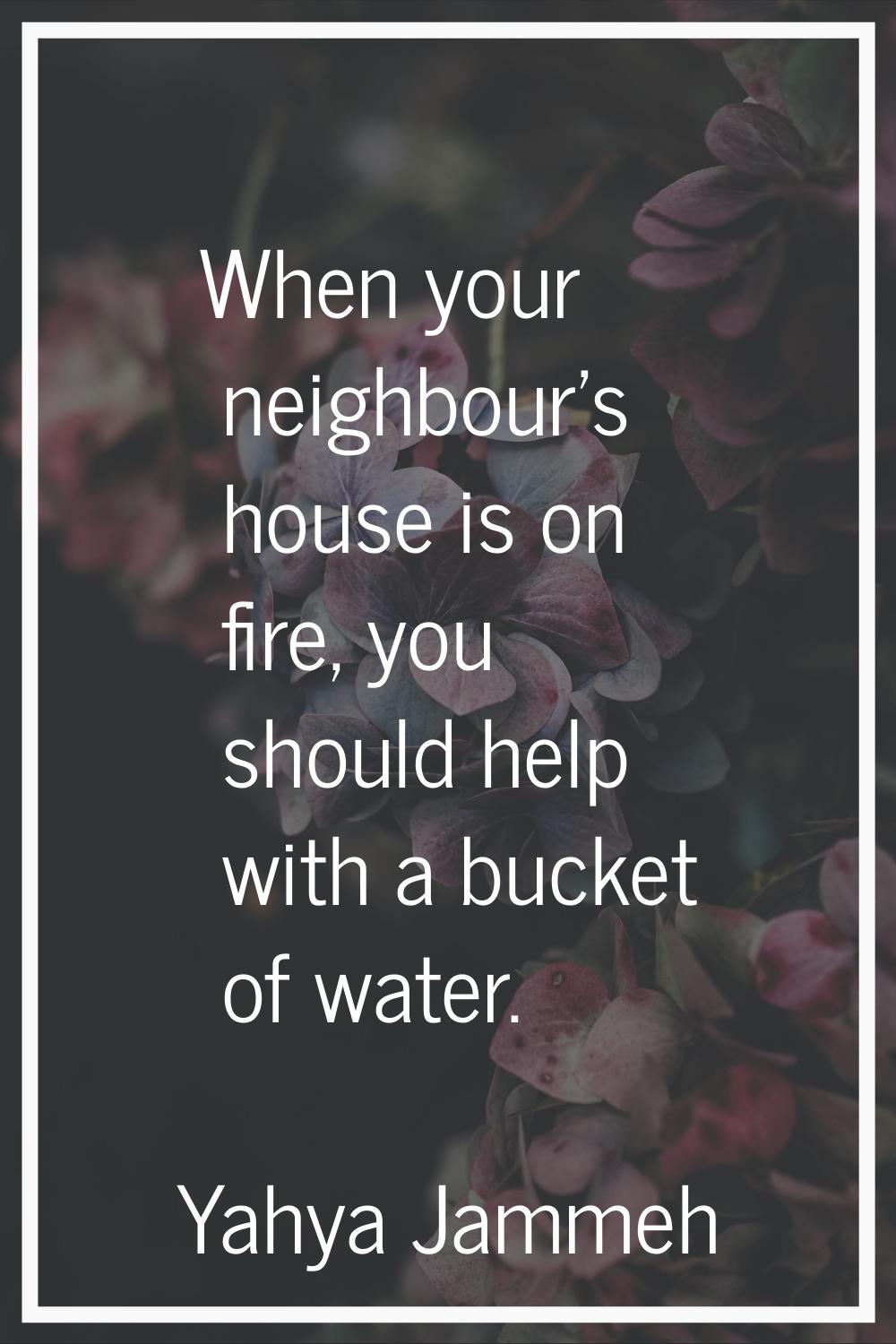 When your neighbour's house is on fire, you should help with a bucket of water.